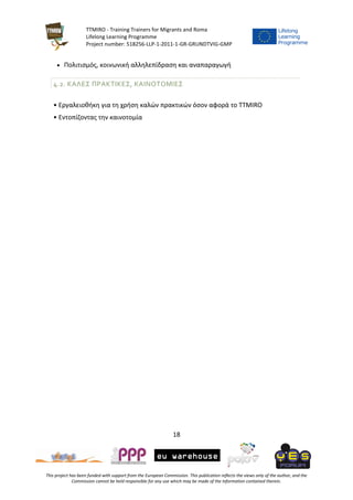 TTMIRO - Training Trainers for Migrants and Roma
Lifelong Learning Programme
Project number: 518256-LLP-1-2011-1-GR-GRUNDTVIG-GMP
18
This project has been funded with support from the European Commission. This publication reflects the views only of the author, and the
Commission cannot be held responsible for any use which may be made of the information contained therein.
 Πολιτισμός, κοινωνική αλληλεπίδραση και αναπαραγωγή
4.2. ΚΑΛΕΣ ΠΡΑΚΤΙΚΕΣ, ΚΑΙΝΟΤΟΜΙΕΣ
• Εργαλειοθήκη για τη χρήση καλών πρακτικών όσον αφορά το TTMIRO
• Εντοπίζοντας την καινοτομία
 