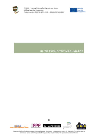 TTMIRO - Training Trainers for Migrants and Roma
Lifelong Learning Programme
Project number: 518256-LLP-1-2011-1-GR-GRUNDTVIG-GMP
19
This project has been funded with support from the European Commission. This publication reflects the views only of the author, and the
Commission cannot be held responsible for any use which may be made of the information contained therein.
III. ΤΟ ΣΧΕΔΙΟ ΤΟΥ ΜΑΘΗΜΑΤΟΣ
 