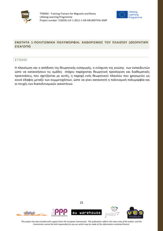 TTMIRO - Training Trainers for Migrants and Roma
Lifelong Learning Programme
Project number: 518256-LLP-1-2011-1-GR-GRUNDTVIG-GMP
25
This project has been funded with support from the European Commission. This publication reflects the views only of the author, and the
Commission cannot be held responsible for any use which may be made of the information contained therein.
ΕΝΟΤΗΤΑ 1-ΠΟΛΙΤΙΣΜΙΚΗ ΠΟΛΥΜΟΡΦΙΑ: ΚΑΘΟΡΙΣΜΟΣ ΤΟΥ ΠΛΑΙΣΊΟΥ (ΘΕΩΡΗΤΙΚΉ
ΕΙΣΑΓΩΓΉ)
ΣΤΟΧΟΙ
Η πλαισίωση και η απόδοση της θεωρητικής εισαγωγής, η ενίσχυση της γνώσης των εκπαιδευτών
ώστε να κατανοήσουν τις ομάδες στόχου παρέχοντας θεωρητική προσέγγιση και διαθεματικές
προεκτάσεις, που σχετίζονται με αυτές, η παροχή ενός θεωρητικού πλαισίου που χρησιμεύει ως
κοινό έδαφος μεταξύ των συμμετεχόντων, ώστε να γίνει κατανοητή η πολιτισμική πολυμορφία και
οι πτυχές των διαπολιτισμικών ικανοτήτων.
 