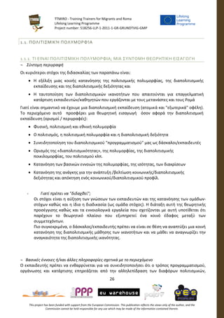 TTMIRO - Training Trainers for Migrants and Roma
Lifelong Learning Programme
Project number: 518256-LLP-1-2011-1-GR-GRUNDTVIG-GMP
26
This project has been funded with support from the European Commission. This publication reflects the views only of the author, and the
Commission cannot be held responsible for any use which may be made of the information contained therein.
1.1. ΠΟΛΙΤΙΣΜΙΚΉ ΠΟΛΥΜΟΡΦΊΑ
1.1.1. ΤΙ ΕΙΝΑΙ ΠΟΛΙΤΙΣΜΙΚΗ ΠΟΛΥΜΟΡΦΙΑ; ΜΙΑ ΣΥΝΤΟΜΗ ΘΕΩΡΗΤΙΚΗ ΕΙΣΑΓΩΓΗ
¬ Σύντομη περιγραφή
Οι κυριότεροι στόχοι της διδασκαλίας των παραπάνω είναι:
 Η εξέλιξη μιας κοινής κατανόησης της πολιτισμικής πολυμορφίας, της διαπολιτισμικής
εκπαίδευσης και της διαπολιτισμικής δεξιότητας και
 Η ταυτοποίηση των διαπολιτισμικών ικανοτήτων που απαιτούνται για επαγγελματική
κατάρτιση εκπαιδευτών/καθηγητών που εργάζονται με τους μετανάστες και τους Ρομά
Γιατί είναι σημαντικό να έχουμε μια διαπολιτισμική εκπαίδευση (ατομικά και "εξωτερικά" οφέλη).
Το περιεχόμενο αυτό προσφέρει μια θεωρητική εισαγωγή όσον αφορά την διαπολιτισμική
εκπαίδευση (ορισμοί / περιγραφές):
 Φυσική, πολιτισμική και εθνική πολυμορφία
 Ο πολιτισμός, η πολιτισμική πολυμορφία και η διαπολιτισμική δεξιότητα
 Συνειδητοποίηση του διαπολιτισμικού "προγραμματισμού" μας ως δάσκαλοι/εκπαιδευτές
 Ορισμός της «διαπολιτισμικότητας», της πολυμορφίας, της διαπολιτισμικής
ποικιλομορφίας, του πολιτισμού κλπ.
 Κατανόηση των βασικών εννοιών της πολυμορφίας, της ισότητας, των διακρίσεων
 Κατανόηση της ανάγκης για την ανάπτυξη /βελτίωση κοινωνικής/διαπολιτισμικής
δεξιότητας και απόκτηση ενός κοινωνικού/διαπολιτισμικού προφίλ.
- Γιατί πρέπει να "διδαχθεί";
Οι στόχοι είναι η αύξηση των γνώσεων των εκπαιδευτών και της κατανόησης των ομάδων-
στόχων καθώς και η ίδια η διαδικασία (ως ομάδα στόχος). Η διάταξη αυτή της θεωρητικής
προσέγγισης καθώς και τα εννοιολογικά εργαλεία που σχετίζονται με αυτή υποτίθεται ότι
παρέχουν το θεωρητικό πλαίσιο που εξυπηρετεί ένα κοινό έδαφος μεταξύ των
συμμετεχόντων.
Πιο συγκεκριμένα, ο δάσκαλος/εκπαιδευτής πρέπει να είναι σε θέση να αναπτύξει μια κοινή
κατανόηση της διαπολιτισμικής μάθησης των ικανοτήτων και να μάθει να αναγνωρίζει την
αναγκαιότητα της διαπολιτισμικής ικανότητας.
¬ Βασικές έννοιες ή/και άλλες πληροφορίες σχετικά με το περιεχόμενο
Ο εκπαιδευτής πρέπει να ενθαρρύνεται για να συνειδητοποιήσει ότι ο τρόπος προγραμματισμού,
οργάνωσης και κατάρτισης επηρεάζεται από την αλληλεπίδραση των διαφόρων πολιτισμικών,
 