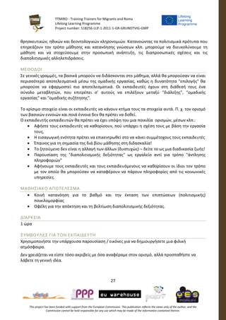 TTMIRO - Training Trainers for Migrants and Roma
Lifelong Learning Programme
Project number: 518256-LLP-1-2011-1-GR-GRUNDTVIG-GMP
27
This project has been funded with support from the European Commission. This publication reflects the views only of the author, and the
Commission cannot be held responsible for any use which may be made of the information contained therein.
θρησκευτικών, ηθικών και δεοντολογικών κληρονομιών. Κατανοώντας τα πολιτισμικά πρότυπα που
επηρεάζουν τον τρόπο μάθησης και κατανόησης γνώσεων κλπ. μπορούμε να διευκολύνουμε τη
μάθηση και να στοχεύσουμε στην προσωπική ανάπτυξη, τις διαπροσωπικές σχέσεις και τις
διαπολιτισμικές αλληλεπιδράσεις.
ΜΕΘΟΔΟΙ
Σε γενικές γραμμές, τα βασικά μπορούν να διδάσκονται στο μάθημα, αλλά θα μπορούσαν να είναι
περισσότερο αποτελεσματικά μέσω της ομαδικής εργασίας, καθώς η δυνατότητα "επιλογής" θα
μπορούσε να εφαρμοστεί πιο αποτελεσματικά. Οι εκπαιδευτές έχουν στη διάθεσή τους ένα
σύνολο μεταβλητών, που επιτρέπει σ’ αυτούς να επιλέξουν μεταξύ "διάλεξης", "ομαδικής
εργασίας" και "ομαδικής συζήτησης".
Το κρίσιμο στοιχείο είναι οι εκπαιδευτές να κάνουν κτήμα τους τα στοιχεία αυτά. Π. χ. τον ορισμό
των βασικών εννοιών και ποιά έννοια δεν θα πρέπει να δοθεί.
Ο εκπαιδευτής εκπαιδευτών θα πρέπει να έχει υπόψη του μια ποικιλία ορισμών, μέσων κλπ.:
 Αφήστε τους εκπαιδευτές να καθορίσουν, πού υπάρχει η σχέση τους με βάση την εργασία
τους,
 Η εισαγωγική ενότητα πρέπει να επικεντρωθεί στο να κάνει συμμέτοχους τους εκπαιδευτές
 Έπαινος για τη σημασία της διά βίου μάθησης στη διδασκαλία!
 Το ζητούμενο δεν είναι η αλλαγή των άλλων (δυστυχώς) – δείτε το ως μια διαδικασία ζωής!
 Παρουσίαση της "διαπολιτισμικής δεξιότητας" ως εργαλείο αντί για τρόπο "άντλησης
πληροφοριών"
 Αφήνουμε τους εκπαιδευτές και τους εκπαιδευόμενους να καθορίσουν οι ίδιοι τον τρόπο
με τον οποίο θα μπορούσαν να καταφέρουν να πάρουν πληροφορίες από τις κοινωνικές
υπηρεσίες.
ΜΑΘΗΣΙΑΚΟ ΑΠΟΤΕΛΕΣΜΑ
 Κοινή κατανόηση για το βαθμό και την έκταση των επιπτώσεων (πολιτισμικής)
ποικιλομορφίας
 Οφέλη για την απόκτηση και τη βελτίωση διαπολιτισμικής δεξιότητας.
ΔΙΑΡΚΕΙΑ
1 ώρα
ΣΥΜΒΟΥΛΕΣ ΓΙΑ ΤΟΝ ΕΚΠΑΙΔΕΥΤΗ
Χρησιμοποιήστε την υπάρχουσα παρουσίαση / εικόνες για να δημιουργήσετε μια φιλική
ατμόσφαιρα.
Δεν χρειάζεται να είστε τόσο ακριβείς με όσα αναφέραμε στον ορισμό, αλλά προσπαθήστε να
λάβετε τη γενική ιδέα.
 