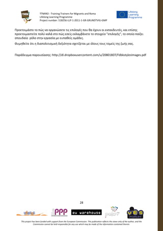 TTMIRO - Training Trainers for Migrants and Roma
Lifelong Learning Programme
Project number: 518256-LLP-1-2011-1-GR-GRUNDTVIG-GMP
28
This project has been funded with support from the European Commission. This publication reflects the views only of the author, and the
Commission cannot be held responsible for any use which may be made of the information contained therein.
Προετοιμάστε το πώς να οργανώσετε τις επιλογές που θα έχουν οι εκπαιδευτές, και επίσης
προετοιμαστείτε πολύ καλά στο πώς εσείς εκλαμβάνετε το στοιχείο "επιλογής", το οποίο παίζει
σπουδαίο ρόλο στην εργασία με ευπαθείς ομάδες.
Θυμηθείτε ότι η διαπολιτισμική δεξιότητα σχετίζεται με όλους τους τομείς της ζωής σας.
Παράδειγμα παρουσίασης: http://dl.dropboxusercontent.com/u/20801807/FdbkstylesImages.pdf
 