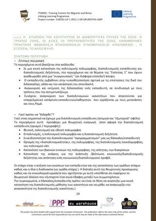 TTMIRO - Training Trainers for Migrants and Roma
Lifelong Learning Programme
Project number: 518256-LLP-1-2011-1-GR-GRUNDTVIG-GMP
29
This project has been funded with support from the European Commission. This publication reflects the views only of the author, and the
Commission cannot be held responsible for any use which may be made of the information contained therein.
1.1.2: Η ΕΠΊΔΡΑΣΗ ΤΗΣ ΚΟΥΛΤΟΎΡΑΣ ΣΕ ΔΙΑΦΟΡΕΤΙΚΈΣ ΠΤΥΧΈΣ ΤΗΣ ΖΩΉΣ: Ο
ΤΡΌΠΟΣ ΖΩΉΣ, ΟΙ ΑΞΊΕΣ, ΟΙ ΠΡΟΤΕΡΑΙΌΤΗΤΕΣ ΤΗΣ ΖΩΉΣ, ΚΆΘΗΜΕΡΙΝΈΣ
ΠΡΑΚΤΙΚΈΣ ΜΆΘΗΣΗΣ,Η ΕΠΙΚΟΙΝΩΝΊΑ,ΟΙ ΣΥΝΟΜΗΛΙΚΟΙ,ΟΙ ΗΛΙΚΙΩΜΈΝΟΙ , Η
ΕΞΟΥΣΊΑ, ΤΟ ΆΛΛΟ ΦΎΛΟ
ΣΥΝΤΟΜΗ ΠΕΡΙΓΡΑΦΗ
¬ Σύντομη περιγραφή
Το περιεχόμενο αυτό βασίζεται στα ακόλουθα:
 Σε μια κοινή κατανόηση της πολιτισμικής πολυμορφίας, διαπολιτισμικής εκπαίδευσης και
διαπολιτισμικής δεξιότητας, στο περιεχόμενο και τα θέματα της "Ενότητας 1" που έχουν
αναθεωρηθεί από μια "συγκρουσιακή " (σε διάφορα επίπεδα!) άποψη
 Ο εκπαιδευτής εμβαθύνει στην ευαισθητοποίηση σχετικά με τις επιπτώσεις της δική του
διδασκαλίας, αλλά και την κατάσταση του σπουδαστή.
 Αναγνώριση και εκτίμηση της διδασκαλίας ενός εκπαιδευτή, σε συνδυασμό με τους
τρόπους που την αντιμετωπίζουμε.
 Συνέχεια: αναγνώριση των διαπολιτισμικών ικανοτήτων που απαιτούνται για
επαγγελματική κατάρτιση-εκπαιδευτών/καθηγητών που εργάζονται με τους μετανάστες
και τους Ρομά.
¬ Γιατί πρέπει να "διδαχθεί"?
Γιατί είναι σημαντικό να έχουμε μια διαπολιτισμική εκπαίδευση (ατομικά και "εξωτερικά" οφέλη).
Το περιεχόμενο αυτό προσφέρει μια θεωρητική εισαγωγή όσον αφορά την διαπολιτισμική
εκπαίδευση (ορισμοί / περιγραφές):
 Φυσική, πολιτισμική και εθνική πολυμορφία
 Ο πολιτισμός, η πολιτισμική πολυμορφία και η διαπολιτισμική δεξιότητα
 Συνειδητοποίηση του διαπολιτισμικού "προγραμματισμού" μας ως δάσκαλοι/εκπαιδευτές
 Ορισμός της «διαπολιτισμικότητας», της πολυμορφίας, της διαπολιτισμικής ποικιλομορφίας,
του πολιτισμού κλπ.
 Κατανόηση των βασικών εννοιών της πολυμορφίας, της ισότητας, των διακρίσεων
 Κατανόηση της ανάγκης για την ανάπτυξη /βελτίωση κοινωνικής/διαπολιτισμικής
δεξιότητας και απόκτηση ενός κοινωνικού/διαπολιτισμικού προφίλ.
Οι στόχοι είναι η αύξηση των γνώσεων των εκπαιδευτών και της κατανόησης των ομάδων-στόχων
καθώς και η ίδια η διαδικασία (ως ομάδα στόχος ). Η διάταξη αυτή της θεωρητικής προσέγγισης
καθώς και τα εννοιολογικά εργαλεία που σχετίζονται με αυτή υποτίθεται ότι παρέχουν το
θεωρητικό πλαίσιο που εξυπηρετεί ένα κοινό έδαφος μεταξύ των συμμετεχόντων.
Πιο συγκεκριμένα, ο δάσκαλος/εκπαιδευτής πρέπει να είναι σε θέση να αναπτύξει μια κοινή
κατανόηση της διαπολιτισμικής μάθησης των ικανοτήτων και να μάθει να αναγνωρίζει την
αναγκαιότητα της διαπολιτισμικής ικανότητας.).
 