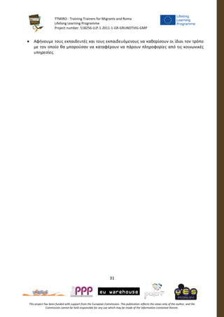 TTMIRO - Training Trainers for Migrants and Roma
Lifelong Learning Programme
Project number: 518256-LLP-1-2011-1-GR-GRUNDTVIG-GMP
31
This project has been funded with support from the European Commission. This publication reflects the views only of the author, and the
Commission cannot be held responsible for any use which may be made of the information contained therein.
 Αφήνουμε τους εκπαιδευτές και τους εκπαιδευόμενους να καθορίσουν οι ίδιοι τον τρόπο
με τον οποίο θα μπορούσαν να καταφέρουν να πάρουν πληροφορίες από τις κοινωνικές
υπηρεσίες.
 