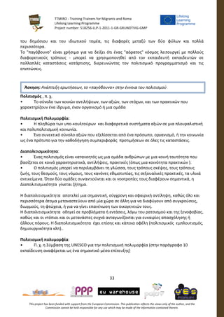 TTMIRO - Training Trainers for Migrants and Roma
Lifelong Learning Programme
Project number: 518256-LLP-1-2011-1-GR-GRUNDTVIG-GMP
33
This project has been funded with support from the European Commission. This publication reflects the views only of the author, and the
Commission cannot be held responsible for any use which may be made of the information contained therein.
του δημόσιου και του ιδιωτικού τομέα, τις διαφορές μεταξύ των δύο φύλων και πολλά
περισσότερα.
Το "παγόβουνο" είναι χρήσιμο για να δείξει ότι ένας "αόρατος" κόσμος λειτουργεί με πολλούς
διαφορετικούς τρόπους - μπορεί να χρησιμοποιηθεί από τον εκπαιδευτή εκπαιδευτών σε
πολλαπλές καταστάσεις κατάρτισης, διερευνώντας τον πολιτισμικό προγραμματισμό και τις
επιπτώσεις.
Πολιτισμός , π. χ.
• Το σύνολο των κοινών αντιλήψεων, των αξιών, των στόχων, και των πρακτικών που
χαρακτηρίζουν ένα ίδρυμα, έναν οργανισμό ή μια ομάδα
Πολιτισμική Πολυμορφία:
• Η πληθώρα των υπο-κουλτούρων και διαφορετικά συστήματα αξιών σε μια πλουραλιστική
και πολυπολιτισμική κοινωνία.
• Ένα συνεκτικό σύνολο αξιών που εξελίσσεται από ένα πρόσωπο, οργανισμό, ή την κοινωνία
ως ένα πρότυπο για την καθοδήγηση συμπεριφοράς προτιμήσεων σε όλες τις καταστάσεις.
Διαπολιτισμικότητα:
• Ένας πολιτισμός είναι κατανοητός ως μια ομάδα ανθρώπων με μια κοινή ταυτότητα που
βασίζεται σε κοινά χαρακτηριστικά, αντιλήψεις, πρακτικές (όπως μια κοινότητα πρακτικών ).
• Ο πολιτισμός μπορεί να περιλαμβάνει τη γλώσσα, τους τρόπους σκέψης, τους τρόπους
ζωής, τους θεσμούς, τους νόμους, τους κανόνες εθιμοτυπίας, τις σεξουαλικές πρακτικές, τα υλικά
αντικείμενα. Όταν δύο ομάδες συναντιούνται και οι νοοτροπίες τους διαφέρουν σημαντικά, η
Διαπολιτισμικότητα γίνεται ζήτημα.
Η διαπολιτισμικότητα αποτελεί μια σημαντική, σύγχρονη και σφαιρική αντίληψη, καθώς όλο και
περισσότερα άτομα μεταναστεύουν από μία χώρα σε άλλη για να διαφύγουν από συγκρούσεις,
διωγμούς, τη φτώχεια, ή για να γίνει επανένωση των οικογενειών τους.
Η διαπολιτισμικότητα οδηγεί σε προβλήματα ή εντάσεις, λόγω του ρατσισμού και της ξενοφοβίας,
καθώς και οι ντόπιοι και οι μετανάστες συχνά ανταγωνίζονται για ευκαιρίες απασχόλησης ή
άλλους πόρους. Η διαπολιτισμικότητα έχει επίσης και κάποια οφέλη (πολιτισμικός εμπλουτισμός,
δημιουργικότητα κλπ)..
Πολιτισμική πολυμορφία:
• Π. χ. η Σύμβαση της UNESCO για την πολιτισμική πολυμορφία (στην παράγραφο 10
εκπαίδευση αναφέρεται ως ένα σημαντικό μέσο επίτευξης)
Άσκηση: Ανάπτυξη ερωτήσεων, το «παγόβουνο» στην έννοια του πολιτισμού
 