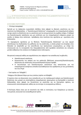 TTMIRO - Training Trainers for Migrants and Roma
Lifelong Learning Programme
Project number: 518256-LLP-1-2011-1-GR-GRUNDTVIG-GMP
36
This project has been funded with support from the European Commission. This publication reflects the views only of the author, and the
Commission cannot be held responsible for any use which may be made of the information contained therein.
1.1.3. ΟΙ ΨΥΧΟΛΟΓΙΚΕΣ ΚΑΙ ΠΡΑΚΤΙΚΕΣ ΣΥΝΕΠΕΙΕΣ ΤΗΣ ΔΙΑΦΟΡΕΤΙΚΟΤΗΤΑΣ ΣΕ
ΣΧΕΣΗ ΜΕ ΤΗΝ ΚΥΡΙΑΡΧΗ ΚΟΥΛΤΟΥΡΑ
ΣΥΝΤΟΜΗ ΠΕΡΙΓΡΑΦΗ
¬ Σύντομη περιγραφή
Σχετικά με τις τρέχουσες ευρωπαϊκές εξελίξεις όσον αφορά τις βασικές ικανότητες και την
ποιότητα της διδασκαλίας, η "διαπολιτισμική δεξιότητα" υπογραμμίζει την επαγγελματική ανάγκη
να έχει κανείς τις δεξιότητες και τις ικανότητες για την αντιμετώπιση της ομάδας-στόχου. Η αλλαγή
της διαπολιτισμικής πρόκλησης για μια συζήτηση για την επαγγελματική επάρκεια μπορεί να
ανοίξει το δρόμο στην απόκτηση πρόσβασης στην ποιότητα που σχετίζεται με ερωτήσεις στη
διδασκαλία.
Το περιεχόμενο σχετίζεται με τη θέσπιση "διαπολιτισμικής δεξιότητας" ως ένα ισχυρό
αποτέλεσμα της διαδικασίας της μάθησης και της ανάπτυξης, η οποία μπορεί να επιτρέψει στον
δάσκαλο να ασχοληθεί με την κατεύθυνση των προσωπικών γνωρισμάτων, με στόχο την
επικοινωνία και τη συνεργασία που διαμορφώνονται από αμοιβαία κατανόηση και εκτίμηση
μεταξύ ανθρώπων που ανήκουν σε διαφορετικούς πολιτισμούς.
Θεωρητική εισαγωγή καθώς και αρμοδιότητες που αφορούν την εκπαίδευση/ συμβουλές:
 Διαπολιτισμική ικανότητα,
 Κατανοώντας την ανάγκη για την ανάπτυξη /βελτίωση κοινωνικής/διαπολιτισμικής
δεξιότητας και απόκτησης κοινωνικό/διαπολιτισμικού προφίλ.
 Η ταυτοποίηση των διαπολιτισμικών ικανοτήτων που απαιτούνται για την
επαγγελματική κατάρτιση εκπαιδευτών/καθηγητών που εργάζονται με τους μετανάστες
και τους Ρομά
- Γιατί πρέπει να "διδαχθεί";
Υπάρχουν δύο βασικοί λόγοι για τους οποίους πρέπει να διδαχθεί:
Ο πρώτος είναι να εξοικειώσει τους εκπαιδευτές με την παιδαγωγική ανάγκη για διαπολιτισμική
δεξιότητα, που μπορεί να υποστηρίζεται επαγγελματικά, προκειμένου να διατηρηθεί η ποιότητα
διδασκαλίας όσον αφορά την δυνατότητα να αναπτύξει και να διατηρήσει σχέσεις, να
επικοινωνούν αποτελεσματικά, καθώς και να επιτύχει τη συνεργασία με άλλους.
Ο δεύτερος λόγος είναι για να τονιστούν και πάλι οι επιπτώσεις των διακρίσεων με φυσικό,
πνευματικό, κοινωνικό και συναισθηματικό τρόπο.
 