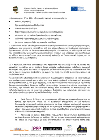 TTMIRO - Training Trainers for Migrants and Roma
Lifelong Learning Programme
Project number: 518256-LLP-1-2011-1-GR-GRUNDTVIG-GMP
37
This project has been funded with support from the European Commission. This publication reflects the views only of the author, and the
Commission cannot be held responsible for any use which may be made of the information contained therein.
- Βασικές έννοιες ή/και άλλες πληροφορίες σχετικά με το περιεχόμενο
• Βασικές δεξιότητες
• Κοινωνικές (και αστικές) δεξιότητες
• Διαπολιτισμικές δεξιότητες
• Δεξιότητες συγκέντρωσης περιεχομένου και επεξεργασίας
• Ικανότητα για την ανάπτυξη και διατήρηση των σχέσεων,
• Ικανότητα να αποτελεσματική επικοινωνία καθώς και
• Ικανότητα να επιτευχθεί η συνεργασία με άλλους
Ο εκπαιδευτής πρέπει να ενθαρρύνεται για να συνειδητοποιήσει ότι ο τρόπος προγραμματισμού,
οργάνωσης και κατάρτισης επηρεάζεται από την αλληλεπίδραση των διαφόρων πολιτισμικών,
θρησκευτικών, ηθικών και δεοντολογικών κληρονομιών. Κατανοώντας τα πολιτισμικά πρότυπα
που επηρεάζουν τον τρόπο μάθησης και κατανόησης γνώσεων κλπ. μπορούμε να διευκολύνουμε
τη μάθηση και να στοχεύσουμε στην προσωπική ανάπτυξη, τις διαπροσωπικές σχέσεις και τις
διαπολιτισμικές αλληλεπιδράσεις.
Α. Η Κοινωνική δεξιότητα συνδέεται με την προσωπική και κοινωνική ευεξία και απαιτεί την
κατανόηση του τρόπου με τον οποίο τα άτομα μπορούν να εξασφαλίσουν τη βέλτιστη σωματική
και ψυχική τους υγεία, που αποτελεί πηγή τόσο για τον εαυτό τους και την οικογένειά τους όσο
και το άμεσο κοινωνικό περιβάλλον, και γνώση του πώς ένας υγιής τρόπος ζωής μπορεί να
συμβάλει σε αυτό.
Για να επιτευχθεί η διαπροσωπική και η κοινωνική συμμετοχή είναι απαραίτητο να κατανοήσουμε
τους κώδικες συμπεριφοράς και τα μέσα που είναι γενικά αποδεκτά σε διαφορετικές κοινωνίες
και περιβάλλοντα (π. χ. στο χώρο εργασίας). Είναι εξίσου σημαντικό να γνωρίζουμε τις βασικές
έννοιες που αφορούν τα άτομα, τις ομάδες, τις οργανώσεις εργασίας, την ισότητα των φύλων, τις
διακρίσεις, την κοινωνία και τον πολιτισμό. Επίσης, είναι απαραίτητο να κατανοήσουμε την
πολυπολιτισμικότητα και τις κοινωνικο-οικονομικές διαστάσεις των ευρωπαϊκών κοινωνιών και
πώς η εθνική πολιτισμική ταυτότητα αλληλεπιδρά με αυτήν.
• Οκτώ βασικές δεξιότητες για την προσωπική πλήρωση και την ενεργή συμμετοχή ως
πολίτες, την κοινωνική ένταξη και τη δυνατότητα απασχόλησης σε μια κοινωνία:
Επικοινωνία στη μητρική γλώσσα, επικοινωνία σε ξένες γλώσσες, μαθηματική ικανότητα
και βασικές δεξιότητες στην επιστήμη και την τεχνολογία, ικανότητα στην χρήση ψηφιακών
μέσων - Κοινωνική και αστική δεξιότητα, πνεύμα πρωτοβουλίας, επιχειρηματικό πνεύμα,
πολιτισμική συνείδηση και έκφραση.
• Κοινωνικές και αστικές δεξιότητες : Περιλαμβάνει την προσωπική -διαπροσωπική
και διαπολιτισμική δεξιότητα και καλύπτει όλες τις μορφές συμπεριφοράς ενθαρρύνοντας
τα άτομα να συμμετέχουν με έναν αποτελεσματικό και εποικοδομητικό τρόπο στην
 