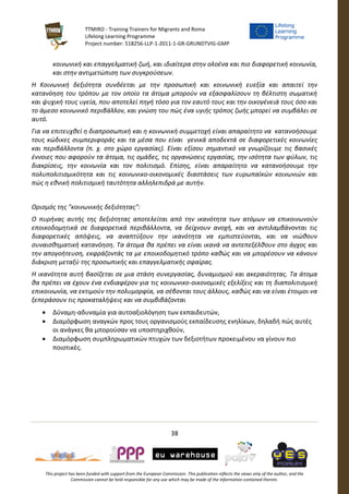 TTMIRO - Training Trainers for Migrants and Roma
Lifelong Learning Programme
Project number: 518256-LLP-1-2011-1-GR-GRUNDTVIG-GMP
38
This project has been funded with support from the European Commission. This publication reflects the views only of the author, and the
Commission cannot be held responsible for any use which may be made of the information contained therein.
κοινωνική και επαγγελματική ζωή, και ιδιαίτερα στην ολοένα και πιο διαφορετική κοινωνία,
και στην αντιμετώπιση των συγκρούσεων.
Η Κοινωνική δεξιότητα συνδέεται με την προσωπική και κοινωνική ευεξία και απαιτεί την
κατανόηση του τρόπου με τον οποίο τα άτομα μπορούν να εξασφαλίσουν τη βέλτιστη σωματική
και ψυχική τους υγεία, που αποτελεί πηγή τόσο για τον εαυτό τους και την οικογένειά τους όσο και
το άμεσο κοινωνικό περιβάλλον, και γνώση του πώς ένα υγιής τρόπος ζωής μπορεί να συμβάλει σε
αυτό.
Για να επιτευχθεί η διαπροσωπική και η κοινωνική συμμετοχή είναι απαραίτητο να κατανοήσουμε
τους κώδικες συμπεριφοράς και τα μέσα που είναι γενικά αποδεκτά σε διαφορετικές κοινωνίες
και περιβάλλοντα (π. χ. στο χώρο εργασίας). Είναι εξίσου σημαντικό να γνωρίζουμε τις βασικές
έννοιες που αφορούν τα άτομα, τις ομάδες, τις οργανώσεις εργασίας, την ισότητα των φύλων, τις
διακρίσεις, την κοινωνία και τον πολιτισμό. Επίσης, είναι απαραίτητο να κατανοήσουμε την
πολυπολιτισμικότητα και τις κοινωνικο-οικονομικές διαστάσεις των ευρωπαϊκών κοινωνιών και
πώς η εθνική πολιτισμική ταυτότητα αλληλεπιδρά με αυτήν.
Ορισμός της "κοινωνικής δεξιότητας":
Ο πυρήνας αυτής της δεξιότητας αποτελείται από την ικανότητα των ατόμων να επικοινωνούν
εποικοδομητικά σε διαφορετικά περιβάλλοντα, να δείχνουν ανοχή, και να αντιλαμβάνονται τις
διαφορετικές απόψεις, να αναπτύξουν την ικανότητα να εμπιστεύονται, και να νιώθουν
συναισθηματική κατανόηση. Τα άτομα θα πρέπει να είναι ικανά να αντεπεξέλθουν στο άγχος και
την απογοήτευση, εκφράζοντάς τα με εποικοδομητικό τρόπο καθώς και να μπορέσουν να κάνουν
διάκριση μεταξύ της προσωπικής και επαγγελματικής σφαίρας.
Η ικανότητα αυτή βασίζεται σε μια στάση συνεργασίας, δυναμισμού και ακεραιότητας. Τα άτομα
θα πρέπει να έχουν ένα ενδιαφέρον για τις κοινωνικο-οικονομικές εξελίξεις και τη διαπολιτισμική
επικοινωνία, να εκτιμούν την πολυμορφία, να σέβονται τους άλλους, καθώς και να είναι έτοιμοι να
ξεπεράσουν τις προκαταλήψεις και να συμβιβάζονται
 Δύναμη-αδυναμία για αυτοαξιολόγηση των εκπαιδευτών,
 Διαμόρφωση αναγκών προς τους οργανισμούς εκπαίδευσης ενηλίκων, δηλαδή πώς αυτές
οι ανάγκες θα μπορούσαν να υποστηριχθούν,
 Διαμόρφωση συμπληρωματικών πτυχών των δεξιοτήτων προκειμένου να γίνουν πιο
ποιοτικές.
 