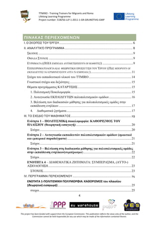 TTMIRO - Training Trainers for Migrants and Roma
Lifelong Learning Programme
Project number: 518256-LLP-1-2011-1-GR-GRUNDTVIG-GMP
4
This project has been funded with support from the European Commission. This publication reflects the views only of the author, and the
Commission cannot be held responsible for any use which may be made of the information contained therein.
ΠΙΝΑΚΑΣ ΠΕΡΙΕΧΟΜΕΝΩΝ
I. Ο ΣΚΟΠΌΣ ΤΟΥ ΈΡΓΟΥ........................................................................................ 6
II. ΑΝΑΛΥΤΙΚΌ ΠΡΌΓΡΑΜΜΑ ................................................................................. 8
ΣΚΟΠΟΣ ......................................................................................................................9
ΟΜΑΔΑ ΣΤΟΧΟΣ .........................................................................................................9
ΕΥΡΗΜΑΤΑ (ΠΟΙΑ ΕΜΠΟΔΙΑ ΑΝΤΙΜΕΤΩΠΙΖΟΥΝ ΟΙ ΜΑΘΗΤΕΣ) ......................................9
ΕΠΙΧΕΙΡΗΜΑΤΟΛΟΓΙΑ ΚΑΙ ΘΕΩΡΗΤΙΚΗ ΠΡΟΣΕΓΓΙΣΗ ΤΟΥ ΈΡΓΟΥ (ΠΩΣ ΜΠΟΡΟΥΝ ΟΙ
ΕΚΠΑΙΔΕΥΤΕΣ ΝΑ ΕΡΜΗΝΕΥΣΟΥΝ ΑΥΤΑ ΤΑ ΕΜΠΟΔΙΑ;)...................................................11
Στόχοι του εκπαιδευτικού υλικού του TTMIRO .....................................................14
Γνωστικοί στόχοι και δεξιότητες.............................................................................15
Θέματα προγράμματος ΚΑΤΑΡΤΙΣΗΣ...................................................................15
1. Πολιτισμική Ποικιλομορφία............................................................................15
2. Αυτογνωσία ΕΚΠΑΙΔΕΥΤΩΝ πολυπολιτισμικών ομάδων............................16
3. Βελτίωση των διαδικασιών μάθησης για πολυπολιτισμικές ομάδες στην
εκπαίδευση ενηλίκων...........................................................................................17
4. Διαθεματικά ζητήματα.................................................................................17
III. ΤΟ ΣΧΕΔΙΟ ΤΟΥ ΜΑΘΗΜΑΤΟΣ.........................................................................19
Ενότητα 1 – ΠΟΛΙΤΙΣΜΙΚή ποικιλομορφία: ΚΑΘΟΡΙΣΜΟΣ ΤΟΥ
ΠΛΑΙΣΙΟΥ (θεωρητική εισαγωγή) .....................................................................20
Στόχοι:..................................................................................................................20
Ενότητα 2 – Αυτογνωσία εκπαιδευτών πολυπολιτισμικών ομάδων (πρακτικά
και εμπειρικά παραδείγματα) ................................................................................21
Στόχοι:..................................................................................................................21
Ενότητα 3 – Βελτίωση στη διαδικασία μάθησης για πολυπολιτισμικές ομάδες
στην εκπαίδευση ενηλίκων(συμπέρασμα)............................................................22
Στόχοι...................................................................................................................22
ΕΝΟΤΗΤΑ 4 – ΔΙΑΘΕΜΑΤΙΚΑ ΖΗΤΗΜΑΤΑ: ΣΥΜΠΕΡΑΣΜΑ, (ΑΥΤΟ-)
ΑΞΙΟΛΟΓΗΣΗ........................................................................................................23
ΣΤΟΧΟΣ..............................................................................................................23
IV. ΠΕΡΊΓΡΑΜΜΑ ΠΕΡΙΕΧΟΜΈΝΟΥ...................................................................... 24
ΕΝΟΤΗΤΑ 1-ΠΟΛΙΤΙΣΜΙΚΗ ΠΟΛΥΜΟΡΦΙΑ: ΚΑΘΟΡΙΣΜΟΣ του πλαισίου
(θεωρητική εισαγωγή)............................................................................................25
στοχοι...................................................................................................................25
 