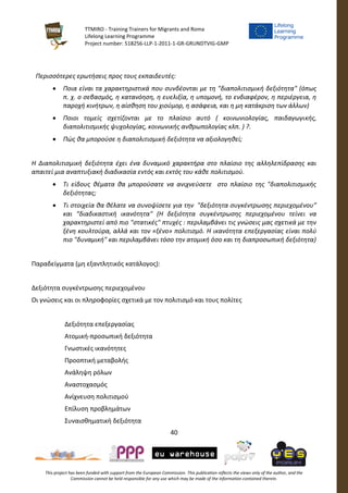 TTMIRO - Training Trainers for Migrants and Roma
Lifelong Learning Programme
Project number: 518256-LLP-1-2011-1-GR-GRUNDTVIG-GMP
40
This project has been funded with support from the European Commission. This publication reflects the views only of the author, and the
Commission cannot be held responsible for any use which may be made of the information contained therein.
Περισσότερες ερωτήσεις προς τους εκπαιδευτές:
 Ποια είναι τα χαρακτηριστικά που συνδέονται με τη "διαπολιτισμική δεξιότητα" (όπως
π. χ. ο σεβασμός, η κατανόηση, η ευελιξία, η υπομονή, το ενδιαφέρον, η περιέργεια, η
παροχή κινήτρων, η αίσθηση του χιούμορ, η ασάφεια, και η μη κατάκριση των άλλων)
 Ποιοι τομείς σχετίζονται με το πλαίσιο αυτό ( κοινωνιολογίας, παιδαγωγικής,
διαπολιτισμικής ψυχολογίας, κοινωνικής ανθρωπολογίας κλπ. ) ?.
 Πώς θα μπορούσε η διαπολιτισμική δεξιότητα να αξιολογηθεί;
Η Διαπολιτισμική δεξιότητα έχει ένα δυναμικό χαρακτήρα στο πλαίσιο της αλληλεπίδρασης και
απαιτεί μια αναπτυξιακή διαδικασία εντός και εκτός του κάθε πολιτισμού.
 Τι είδους θέματα θα μπορούσατε να ανιχνεύσετε στο πλαίσιο της "διαπολιτισμικής
δεξιότητας;
 Τι στοιχεία θα θέλατε να συνοψίσετε για την "δεξιότητα συγκέντρωσης περιεχομένου”
και “διαδικαστική ικανότητα" (Η δεξιότητα συγκέντρωσης περιεχομένου τείνει να
χαρακτηριστεί από πιο "στατικές" πτυχές : περιλαμβάνει τις γνώσεις μας σχετικά με την
ξένη κουλτούρα, αλλά και τον «ξένο» πολιτισμό. Η ικανότητα επεξεργασίας είναι πολύ
πιο "δυναμική" και περιλαμβάνει τόσο την ατομική όσο και τη διαπροσωπική δεξιότητα)
Παραδείγματα (μη εξαντλητικός κατάλογος):
Δεξιότητα συγκέντρωσης περιεχομένου
Οι γνώσεις και οι πληροφορίες σχετικά με τον πολιτισμό και τους πολίτες
Δεξιότητα επεξεργασίας
Ατομική-προσωπική δεξιότητα
Γνωστικές ικανότητες
Προοπτική μεταβολής
Ανάληψη ρόλων
Αναστοχασμός
Ανίχνευση πολιτισμού
Επίλυση προβλημάτων
Συναισθηματική δεξιότητα
 