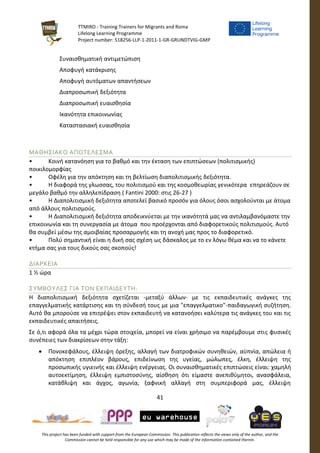 TTMIRO - Training Trainers for Migrants and Roma
Lifelong Learning Programme
Project number: 518256-LLP-1-2011-1-GR-GRUNDTVIG-GMP
41
This project has been funded with support from the European Commission. This publication reflects the views only of the author, and the
Commission cannot be held responsible for any use which may be made of the information contained therein.
Συναισθηματική αντιμετώπιση
Αποφυγή κατάκρισης
Αποφυγή αυτόματων απαντήσεων
Διαπροσωπική δεξιότητα
Διαπροσωπική ευαισθησία
Ικανότητα επικοινωνίας
Καταστασιακή ευαισθησία
ΜΑΘΗΣΙΑΚΟ ΑΠΟΤΕΛΕΣΜΑ
• Κοινή κατανόηση για το βαθμό και την έκταση των επιπτώσεων (πολιτισμικής)
ποικιλομορφίας
• Οφέλη για την απόκτηση και τη βελτίωση διαπολιτισμικής δεξιότητα.
• Η διαφορά της γλωσσας, του πολιτισμού και της κοσμοθεωρίας γενικότερα επηρεάζουν σε
μεγάλο βαθμό την αλληλεπίδραση ( Fantini 2000: στις 26-27 )
• Η Διαπολιτισμική δεξιότητα αποτελεί βασικό προσόν για όλους όσοι ασχολούνται με άτομα
από άλλους πολιτισμούς.
• Η Διαπολιτισμική δεξιότητα αποδεικνύεται με την ικανότητά μας να αντιλαμβανόμαστε την
επικοινωνία και τη συνεργασία με άτομα που προέρχονται από διαφορετικούς πολιτισμούς. Αυτό
θα συμβεί μέσω της αμοιβαίας προσαρμογής και τη ανοχή μας προς το διαφορετικό.
• Πολύ σημαντική είναι η δική σας σχέση ως δάσκαλος με το εν λόγω θέμα και να το κάνετε
κτήμα σας για τους δικούς σας σκοπούς!
ΔΙΑΡΚΕΙΑ
1 ½ ώρα
ΣΥΜΒΟΥΛΕΣ ΓΙΑ ΤΟΝ ΕΚΠΑΙΔΕΥΤΗ:
Η διαπολιτισμική δεξιότητα σχετίζεται -μεταξύ άλλων- με τις εκπαιδευτικές ανάγκες της
επαγγελματικής κατάρτισης και τη σύνδεσή τους με μια "επαγγελματικο"-παιδαγωγική συζήτηση.
Αυτό θα μπορούσε να επιτρέψει στον εκπαιδευτή να κατανοήσει καλύτερα τις ανάγκες του και τις
εκπαιδευτικές απαιτήσεις.
Σε ό,τι αφορά όλα τα μέχρι τώρα στοιχεία, μπορεί να είναι χρήσιμο να παρέμβουμε στις φυσικές
συνέπειες των διακρίσεων στην τάξη:
 Πονοκεφάλους, έλλειψη όρεξης, αλλαγή των διατροφικών συνηθειών, αϋπνία, απώλεια ή
απόκτηση επιπλέον βάρους, επιδείνωση της υγείας, μώλωπες, έλκη, έλλειψη της
προσωπικής υγιεινής και έλλειψη ενέργειας. Οι συναισθηματικές επιπτώσεις είναι: χαμηλή
αυτοεκτίμηση, έλλειψη εμπιστοσύνης, αίσθηση ότι είμαστε ανεπιθύμητοι, ανασφάλεια,
κατάθλιψη και άγχος, αγωνία, ξαφνική αλλαγή στη συμπεριφορά μας, έλλειψη
 