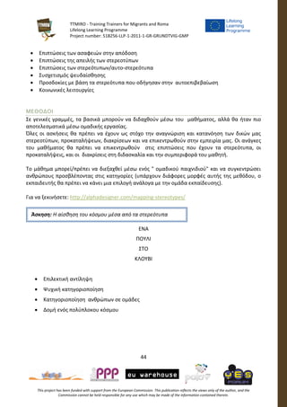 TTMIRO - Training Trainers for Migrants and Roma
Lifelong Learning Programme
Project number: 518256-LLP-1-2011-1-GR-GRUNDTVIG-GMP
44
This project has been funded with support from the European Commission. This publication reflects the views only of the author, and the
Commission cannot be held responsible for any use which may be made of the information contained therein.
 Επιπτώσεις των ασαφειών στην απόδοση
 Επιπτώσεις της απειλής των στερεοτύπων
 Επιπτώσεις των στερεότυπων/αυτο-στερεότυπα
 Συσχετισμός ψευδαίσθησης
 Προσδοκίες με βάση τα στερεότυπα που οδήγησαν στην αυτοεπιβεβαίωση
 Κοινωνικές λειτουργίες
ΜΕΘΟΔΟΙ
Σε γενικές γραμμές, τα βασικά μπορούν να διδαχθούν μέσω του μαθήματος, αλλά θα ήταν πιο
αποτελεσματικά μέσω ομαδικής εργασίας.
Όλες οι ασκήσεις θα πρέπει να έχουν ως στόχο την αναγνώριση και κατανόηση των δικών μας
στερεοτύπων, προκαταλήψεων, διακρίσεων και να επικεντρωθούν στην εμπειρία μας. Οι ανάγκες
του μαθήματος θα πρέπει να επικεντρωθούν στις επιπτώσεις που έχουν τα στερεότυπα, οι
προκαταλήψεις, και οι διακρίσεις στη διδασκαλία και την συμπεριφορά του μαθητή.
Το μάθημα μπορεί/πρέπει να διεξαχθεί μέσω ενός " ομαδικού παιχνιδιού" και να συγκεντρώσει
ανθρώπους προσβλέποντας στις κατηγορίες (υπάρχουν διάφορες μορφές αυτής της μεθόδου, ο
εκπαιδευτής θα πρέπει να κάνει μια επιλογή ανάλογα με την ομάδα εκπαίδευσης).
Για να ξεκινήσετε: http://alphadesigner.com/mapping-stereotypes/
ΕΝΑ
ΠΟΥΛΙ
ΣΤΟ
ΚΛΟΥΒΙ
 Επιλεκτική αντίληψη
 Ψυχική κατηγοριοποίηση
 Κατηγοριοποίηση ανθρώπων σε ομάδες
 Δομή ενός πολύπλοκου κόσμου
Άσκηση: Η αίσθηση του κόσμου μέσα από τα στερεότυπα
 
