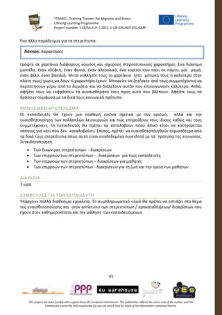 TTMIRO - Training Trainers for Migrants and Roma
Lifelong Learning Programme
Project number: 518256-LLP-1-2011-1-GR-GRUNDTVIG-GMP
45
This project has been funded with support from the European Commission. This publication reflects the views only of the author, and the
Commission cannot be held responsible for any use which may be made of the information contained therein.
Ένα άλλο παράδειγμα για τα στερεότυπα:
Γράψτε σε χαρτάκια διάφορους κοινούς και ισχυρούς στερεοτυπικούς χαρακτήρες. Ένα διάσημο
μοντέλο, έναν κλέφτη, έναν φονιά, έναν αλκοολικό, ένα κορίτσι που πάει σε πάρτυ, μία μαμά,
έναν φίλο, έναν βασιλιά. Μετά κολλήστε τους τα χαρτάκια (στο μέτωπό τους ή καλύτερα στην
πλάτη τους) χωρίς να δουν τί χαρακτήρα έχουν. Μπορείτε να ζητήσετε από τους συμμετέχοντες να
περπατήσουν γύρω από το δωμάτιο και να διαλέξουν αυτόν που επικοινωνούν καλύτερα. Απλά,
αφήστε τους να εκφράσουν τα συναισθήματα τους προς αυτό που βλέπουν. Αφήστε τους να
δράσουν σύμφωνα με τα δικά τους κοινωνικά πρότυπα.
ΜΑΘΗΣΙΑΚΟ ΑΠΟΤΕΛΕΣΜΑ
Οι εκπαιδευτές θα έχουν μια σταθερή εικόνα σχετικά με τον ορισμό, αλλά και την
ευαισθητοποίηση των πολλαπλών λειτουργιών και πώς επηρεάζουν τους ίδιους καθώς και τους
συμμετέχοντες. Οι εκπαιδευτές θα πρέπει να καταλάβουν πόσο άδικο είναι να κατηγορείται
κάποιος για κάτι που δεν καταλαβαίνει. Επίσης, πρέπει να ευαισθητοποιηθούν περισσότερο από
τα δικά τους στερεότυπα όπως αυτά είναι συνδεδεμένα συνειδητά με τα πρότυπα της κοινωνίας.
Συνειδητοποίηση
 Των δικών μας στερεότυπων - διακρίσεων
 Των επιρροών των στερεοτύπων - διακρίσεων για τους εκπαιδευτές
 Των επιρροών των στερεοτύπων – διακρίσεων για μαθητές
 Των επιρροών των στερεοτύπων - διακρίσεων για τη ζωή και την υγεία των μαθητών
ΔΙΑΡΚΕΙΑ
1 ώρα
ΣΥΜΒΟΥΛΕΣ ΓΙΑ ΤΟΝ ΕΚΠΑΙΔΕΥΤΗ
Υπάρχουν πολλά διαθέσιμα εργαλεία. Το συμπληρωματικό υλικό θα πρέπει να εστιάζει στο θέμα
της ευαισθητοποίησης και στον αντίκτυπο των στερεοτύπων / προκαταλήψεων/ διακρίσεων που
έχουν στην καθημερινότητα και την μάθηση των εκπαιδευόμενων.
Άσκηση: Χαρακτήρες
 