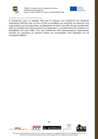 TTMIRO - Training Trainers for Migrants and Roma
Lifelong Learning Programme
Project number: 518256-LLP-1-2011-1-GR-GRUNDTVIG-GMP
49
This project has been funded with support from the European Commission. This publication reflects the views only of the author, and the
Commission cannot be held responsible for any use which may be made of the information contained therein.
ΣΥΜΒΟΥΛΕΣ ΓΙΑ ΤΟΝ ΕΚΠΑΙΔΕΥΤΗ
Ο εκπαιδευτής κάνει τη διαφορά. Μία από τις μέριμνες του εκπαιδευτή που θεωρούμε
περισσότερο πολύτιμη είναι να είναι σε θέση να μεταφέρει μια νοοτροπία, να εμπνεύσει τους
συμμετέχοντες, να τους παρακινήσει, να εφαρμόσουν τα πάντα στην τάξη. Δεν έχει σημασία πόσο
καλά μια συνεδρία είναι προετοιμασμένη και οργανωμένη: οι εκπαιδευόμενοι θα εκτιμήσουν τις
πληροφορίες που έχουν λάβει. Έτσι, ένας εκπαιδευτής καλά προετοιμασμένος, δημιουργικός,
έμπειρος και «ανοιχτός» σε εκάστοτε στάσεις και συμπεριφορές είναι αναγκαίος για ένα
επιτυχημένο μάθημα.
 