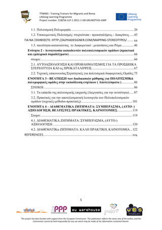 TTMIRO - Training Trainers for Migrants and Roma
Lifelong Learning Programme
Project number: 518256-LLP-1-2011-1-GR-GRUNDTVIG-GMP
5
This project has been funded with support from the European Commission. This publication reflects the views only of the author, and the
Commission cannot be held responsible for any use which may be made of the information contained therein.
1.1. Πολιτισμική Πολυμορφία.............................................................................26
1.2. Υποκειμενικός Πολιτισμός: στερεότυπα - προκαταλήψεις - Διακρίσεις .....43
ΓΙΑ ΝΑ ΞΕΚΙΝΉΣΕΤΕ: HTTP://ALPHADESIGNER.COM/MAPPING-STEREOTYPES/ ....... 44
1.3. ταυτότητα-κατανοώντας το Διαφορετικό : μετανάστες και Ρόμα...............46
Ενότητα 2 - Αυτογνωσία εκπαιδευτών πολυπολιτισμικών ομάδων (πρακτικά
και εμπειρικά παραδείγματα) ...............................................................................66
στοχοι:..................................................................................................................66
2.1. ΑΥΤΟΑΞΙΟΛΟΓΗΣΗ ΚΑΙ ΠΡΟΒΛΗΜΑΤΙΣΜΟΣ ΓΙΑ ΤΑ ΠΡΟΣΩΠΙΚΑ
ΣΤΕΡΕΟΤΥΠΑ ΚΑΙ τις ΠΡΟΚΑΤΑΛΗΨΕΙΣ ...................................................67
2.2. Τεχνικές επικοινωνίας/Στρατηγικές για πολιτισμικά διαφορετικές Ομάδες 75
ΕΝΟΤΗΤΑ 3 - ΒΕΛΤΙΩΣΗ των διαδικασιών μάθησης για ΠΟΛΙΤΙΣΜΙΚά
πολυμορφικές ομάδες στην εκπαίδευση ενηλίκων ( Αποτελέσματα )...............86
ΣΤΟΧΟΙ:..............................................................................................................86
3.1. Τα επίπεδα της πολιτισμικής επιρροής (Διεργασίες για την ανισότητα)......87
3.2. Πρακτικές για την αποτελεσματική λειτουργία των Πολυπολιτισμικών
ομάδων (τεχνικές-μέθοδοι-πρακτικές)...............................................................101
ΕΝΟΤΗΤΑ 4 – ΔΙΑΘΕΜΑΤΙΚΑ ΖΗΤΗΜΑΤΑ: ΣΥΜΠΕΡΑΣΜΑ, (ΑΥΤΟ- )
ΑΞΙΟΛΟΓΗΣΗ, ΒΕΛΤΙΣΤΕΣ ΠΡΑΚΤΙΚΕΣ, ΚΑΙΝΟΤΟΜΙΕΣ..................119
Στοχοι:................................................................................................................119
4.1. ΔΙΑΘΕΜΑΤΙΚΑ ΖΗΤΗΜΑΤΑ: ΣΥΜΠΕΡΑΣΜΑ, (ΑΥΤΟ-)
ΑΞΙΟΛΟΓΗΣΗ..................................................................................................120
4.2. ΔΙΑΘΕΜΑΤΙΚα ΖΗΤΗΜΑΤΑ: ΚΑΛΗ ΠΡΑΚΤΙΚΗ, ΚΑΙΝΟΤΟΜΙΑ...122
REFERENCES.........................................................................................................124
 