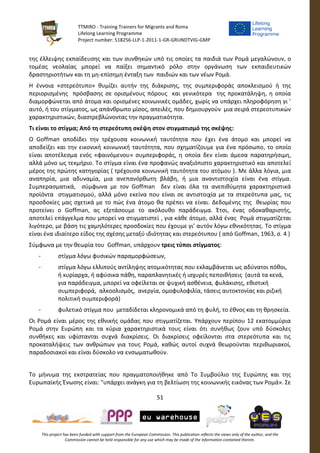 TTMIRO - Training Trainers for Migrants and Roma
Lifelong Learning Programme
Project number: 518256-LLP-1-2011-1-GR-GRUNDTVIG-GMP
51
This project has been funded with support from the European Commission. This publication reflects the views only of the author, and the
Commission cannot be held responsible for any use which may be made of the information contained therein.
της έλλειψης εκπαίδευσης και των συνθηκών υπό τις οποίες τα παιδιά των Ρομά μεγαλώνουν, ο
τομέας νεολαίας μπορεί να παίξει σημαντικό ρόλο στην οργάνωση των εκπαιδευτικών
δραστηριοτήτων και τη μη-επίσημη ένταξη των παιδιών και των νέων Ρομά.
Η έννοια «στερεότυπο» θυμίζει αυτήν της διάκρισης, της συμπεριφοράς αποκλεισμού ή της
περιορισμένης πρόσβασης σε ορισμένους πόρους και γενικότερα της προκατάληψη, η οποία
διαμορφώνεται από άτομα και ορισμένες κοινωνικές ομάδες, χωρίς να υπάρχει πληροφόρηση γι '
αυτό, ή του στίγματος, ως απάνθρωπο μίσος, απειλές, που δημιουργούν μια σειρά στερεοτυπικών
χαρακτηριστικών, διαστρεβλώνοντας την πραγματικότητα.
Τι είναι το στίγμα; Από τη στερεότυπη σκέψη στον στιγματισμό της σκέψης:
Ο Goffman αποδίδει την τρέχουσα κοινωνική ταυτότητα που έχει ένα άτομο και μπορεί να
αποδείξει και την εικονική κοινωνική ταυτότητα, που σχηματίζουμε για ένα πρόσωπο, το οποίο
είναι αποτέλεσμα ενός «φαινόμενου» συμπεριφοράς, η οποία δεν είναι άμεσα παρατηρήσιμη,
αλλά μόνο ως τεκμήριο. Το στίγμα είναι ένα προφανώς αναξιόπιστο χαρακτηριστικό και αποτελεί
μέρος της πρώτης κατηγορίας ( τρέχουσα κοινωνική ταυτότητα του ατόμου ). Με άλλα λόγια, μια
αναπηρία, μια αδυναμία, μια ανεπανόρθωτη βλάβη, ή μια αναντιστοιχία είναι ένα στίγμα.
Συμπερασματικά, σύμφωνα με τον Goffman δεν είναι όλα τα ανεπιθύμητα χαρακτηριστικά
προϊόντα στιγματισμού, αλλά μόνο εκείνα που είναι σε αντιστοιχία με τα στερεότυπα μας, τις
προσδοκίες μας σχετικά με το πώς ένα άτομο θα πρέπει να είναι. Δεδομένης της θεωρίας που
προτείνει ο Goffman, ας εξετάσουμε το ακόλουθο παράδειγμα. Έτσι, ένας οδοκαθαριστής,
αποτελεί επάγγελμα που μπορεί να στιγματιστεί , για κάθε άτομο, αλλά ένας Ρομά στιγματίζεται
λιγότερο, με βάση τις χαμηλότερες προσδοκίες που έχουμε γι’ αυτόν λόγω εθνικότητας. Το στίγμα
είναι ένα ιδιαίτερο είδος της σχέσης μεταξύ ιδιότητας και στερεότυπου ( από Goffman, 1963, σ. 4 )
Σύμφωνα με την θεωρία του Goffman, υπάρχουν τρεις τύποι στίγματος:
- στίγμα λόγω φυσικών παραμορφώσεων,
- στίγμα λόγω ελλιπούς αντίληψης ατομικότητας που εκλαμβάνεται ως αδύνατοι πόθοι,
ή κυρίαρχα, ή αφύσικα πάθη, παραπλανητικές ή ισχυρές πεποιθήσεις (αυτά τα κενά,
για παράδειγμα, μπορεί να οφείλεται σε ψυχική ασθένεια, φυλάκισης, εθιστική
συμπεριφορά, αλκοολισμός, ανεργία, ομοφυλοφιλία, τάσεις αυτοκτονίας και ριζική
πολιτική συμπεριφορά)
- φυλετικό στίγμα που μεταδίδεται κληρονομικά από τη φυλή, το έθνος και τη θρησκεία.
Οι Ρομά είναι μέρος της εθνικής ομάδας που στιγματίζεται. Υπάρχουν περίπου 12 εκατομμύρια
Ρομά στην Ευρώπη και τα κύρια χαρακτηριστικά τους είναι ότι συνήθως ζουν υπό δύσκολες
συνθήκες και υφίστανται συχνά διακρίσεις. Οι διακρίσεις οφείλονται στα στερεότυπα και τις
προκαταλήψεις των ανθρώπων για τους Ρομά, καθώς αυτοί συχνά θεωρούνται περιθωριακοί,
παραδοσιακοί και είναι δύσκολο να ενσωματωθούν.
Το μήνυμα της εκστρατείας που πραγματοποιήθηκε από Το Συμβούλιο της Ευρώπης και της
Ευρωπαϊκής Ένωσης είναι: "υπάρχει ανάγκη για τη βελτίωση της κοινωνικής εικόνας των Ρομά». Σε
 