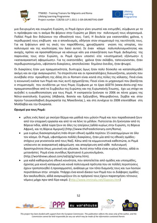 TTMIRO - Training Trainers for Migrants and Roma
Lifelong Learning Programme
Project number: 518256-LLP-1-2011-1-GR-GRUNDTVIG-GMP
52
This project has been funded with support from the European Commission. This publication reflects the views only of the author, and the
Commission cannot be held responsible for any use which may be made of the information contained therein.
μια διευρυμένη και ενωμένη Ευρώπη, οι Ρομά έχουν γίνει γνωστοί και εκτιμηθεί, σύμφωνα με το
τι πρόσφεραν και τι ακόμα θα φέρουν στην Ευρώπη με βάση την πολιτισμική τους κληρονομιά.
Πολλοί Ρομά δεν δηλώνουν την εθνικότητά τους. Γιατί; Η δουλεία για εκατοντάδες χρόνια, η
περιθωριακή τους επιβίωση και ο αποκλεισμός, οδήγησε στον στιγματισμό της ταυτότητάς τους.
Για να ξεφύγουν από τις σκιές του παρελθόντος, χρειαζόμαστε γνώση της ιστορίας, του
πολιτισμού και της κουλτούρας του λαού αυτού. Σε έναν κόσμο πολυπολιτισμικότητας και
ανοχής, πρέπει να προσπαθήσουμε να κάνουμε κάτι για επανεξέταση των Ρομά. Δεδομένης της
παρουσίας τους στην Ευρώπη, οι Ρομά έχουν υποστεί είτε «συστηματική εξόντωση» ή
«καταναγκαστική αφομοίωση». Για τις εκατοντάδες χρόνια ήταν σκλάβοι, ταπεινώνονταν, ήταν
περιθωριοποιημένοι, υφίσταντο διακρίσεις, αποτελούσαν δημόσιο όνειδος, ήταν φτωχοί.
Οι διακρίσεις ήταν μια πραγματικότητα, δυστυχώς όμως ήταν πολύ δύσκολο να καταπολεμηθεί
ακόμη και αν είχε αναγνωριστεί. Τα στερεότυπα και οι προκαταλήψεις διαιωνίζονται, γεγονός που
συνέβαλε στην προώθηση της ιδέας ότι οι Romani είναι κοντά στις πύλες της κόλασης. Ποιά είναι
η κοινωνική εικόνα των Ρομά και πώς αυτή σχηματίζεται; Ποιοί είναι οι μηχανισμοί που βασίζεται
ο στιγματισμός που συνδέεται με τους Ρομα; Σύμφωνα με το έργο ΔΩΣΤΑ (www.dosta.org) που
πραγματοποιήθηκε από το Συμβούλιο της Ευρώπης και της Ευρωπαϊκής Ένωσης, έχει ως στόχο να
αυξηθεί η ευαισθητοποίηση για τους Ρομά. Η εκστρατεία ξεκίνησε το 2006 σε πέντε χώρες της
Νότιο-ανατολικής Ευρώπης (Αλβανία, Βοσνία και Ερζεγοβίνη, Μαυροβούνιο, Σερβία και στην
πρώην Γιουγκοσλαβική Δημοκρατία της Μακεδονίας ), και στη συνέχεια το 2008 επεκτάθηκε στη
Μολδαβία και την Ουκρανία.
Ορισμοί για τους Ρομά:
 μέλος ενός λαού με σκούρο δέρμα και μαλλιά που μιλούν Ρομά και που παραδοσιακά ζουν
από την εποχιακή εργασία και από το να λένε το μέλλον. Πιστεύεται ότι ξεκίνησαν από τη
Βόρεια Ινδία, αλλά τώρα ζουν σε όλες τις ηπείρους (αλλά κυρίως στην Ευρώπη, τη Βόρεια
Αφρική, και τη Βόρεια Αμερική) (http://www.thefreedictionary.com/Roma).
 μια ευρέως διασκορπισμένη Indo-Aryan εθνική ομάδα περίπου 15 εκατομμύριων σε όλο
τον κόσμο. Οι Ρομά, υφιστάμενοι πολλές διακρίσεις, ήταν μία από τις εθνικές ομάδες-
στόχους για γενοκτονία από τους Ναζί. Κάτω από τα κομμουνιστικά καθεστώτα, οι Ρομά
υπόκειντο σε αναγκαστική αφομοίωση και απαγόρευση από κάθε πολιτισμική
δραστηριότητα όπως μουσική και γλώσσα. Αυτοί στην Ινδία είναι κυρίως Χίντου, αλλά οι
μετανάστες Ρομά είναι συνήθως Χριστιανοί ή μουσουλμάνοι.
(http://worldnews.about.com/od/qt/g/roma.htm).
 μια καλά καθορισμένη εθνική κοινότητα, που αποτελείται από ομάδες και υποομάδες,
έχοντας μια κοινή καταγωγή και κοινά πολιτισμικά πρότυπα που σε πολλές περιπτώσεις
έχουν τροποποιηθεί ή προσαρμοστεί, ανάλογα με τον τόπο διαμονής τους και των λοιπών
περιστάσεων στην ιστορία. Υπάρχει ένα κοινό Δίκαιο των Ρομά που οι διάφορες ομάδες
δεν ακολουθούν, αλλά αναγνωρίζουν ότι οι πρόγονοί τους έχουν παρατηρήσει τέτοιους
νόμους μέχρι πριν από λίγο καιρό. (http://www.imninalu.net/Gypsies.htm)
 
