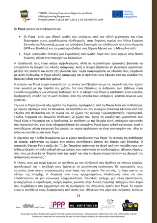 TTMIRO - Training Trainers for Migrants and Roma
Lifelong Learning Programme
Project number: 518256-LLP-1-2011-1-GR-GRUNDTVIG-GMP
53
This project has been funded with support from the European Commission. This publication reflects the views only of the author, and the
Commission cannot be held responsible for any use which may be made of the information contained therein.
Οι Ρομά μπορεί να αναφέρονται σε:
 Οι Ρομά είναι μια εθνική ομάδα που κατάγεται από την ινδική χερσόνησο και είναι
διάσπαρτοι στους μεγαλύτερους πληθυσμούς στην Ευρώπη, κυρίως στη Νότια Ευρώπη
(Ισπανία και Ρουμανία), με μια πιο πρόσφατη διασπορά του πληθυσμού τους στην Αμερική
(ΗΠΑ και Βραζιλία) και, σε μικρότερο βαθμό, στη Βόρεια Αφρική και τη Μέση Ανατολή
 Ρομά (υποομάδα Romani) μια Ευρωπαϊκή υπο-ομάδα Ρομά που ζουν κυρίως στην Νότια
Ευρώπη, ειδικά στην περιοχή των Βαλκανίων
Η προέλευσή τους είναι ακόμα αμφιλεγόμενη, αλλά οι περισσότεροι ερευνητές φαίνεται να
επικροτούν τη θεωρία της ινδικής καταγωγής. Αυτή η θεωρία βασίζεται σε γλωσσικές ομοιότητες
μεταξύ της Sanskrit και αυτής της γλώσσας που τώρα αναγνωρίζεται ως γλώσσα τους. Σύμφωνα
με αυτή τη θεωρία, οι Ρομά ινδικής καταγωγής και οι πρόγονοί τους έφυγαν από την κοιλάδα της
Βόρειας Ινδίας πριν από 800 χρόνια.
Η ιστορία των Ρομά συχνά συγκρινόταν με εκείνη των Εβραίων και με τις περιπέτειες που έχουν
γίνει γνωστές με την πάροδο του χρόνου. Για τους Εβραίους, οι άνθρωποι των βιβλίων, είναι
εύκολο να χαράξουν μια ιστορική διαδρομή. Σε ό, τι αφορά τους Ρομά, η κατάσταση είναι εντελώς
διαφορετική, επειδή για τη μισή περίπου από την ιστορία τους υπάρχουν γραπτά κείμενα μιας
χιλιετίας.
Σήμερα οι Ρομά ζουν σε όλη σχεδόν την Ευρώπη, προέρχονται από τη Μικρά Ασία και το Βόσπορο,
με πρώτη αφετηρία τους τα Βαλκάνια, τα Καρπάθια και στη συνέχεια σταδιακά έφτασαν από την
Ελλάδα στη Φινλανδία και τη Ρωσία και σε χώρες της Δυτικής Ευρώπης(Ισπανία, Πορτογαλία,
Γαλλία, Γερμανία και Ηνωμένο Βασίλειο). Οι χώρες που έχουν τη μεγαλύτερη μειονότητα των
Ρομά είναι η Ρουμανία και η Βουλγαρία. Σε αντίθεση με την θεωρία αυτή, υπάρχουν ερευνητές
που πιστεύουν ότι, ενώ είναι αδιαμφισβήτητο ότι ορισμένοι Ρομά έχουν ινδική καταγωγή, αυτή η
υποτιθέμενη ινδική καταγωγή δεν μπορεί σε καμία περίπτωση να είναι γενικευμένη και όλοι οι
Ινδοί να υποτίθεται ότι είναι Ρομά.
Η Αίγυπτος και η Ινδία θεωρούνται ως οι χώρες προέλευσης των Ρομά. Το γεγονός ότι στάλθηκαν
σε εξορία, αφήνοντας τις χώρες στις οποίες γεννήθηκαν, δείχνει ότι έζησαν εκεί δύσκολα. Ο
ιστορικός George Potra ορίζει ότι "[...]οι Τσιγγάνοι τράπηκαν σε φυγή από την πατρίδα τους την
Ινδία μετά από την πολύ σκληρή αντιμετώπιση που υπέστησαν σε συνδυασμό με άδικους νόμους,
που τους μετέτρεψε σε θύματα από την αρχή" και στη συνέχεια στιγματίστηκαν ως βρωμιά της
ανθρώπινης κοινωνίας."
Η τάσεις τους για φυγή έρχεται σε αντίθεση με τον πληθυσμό που βρέθηκε σε τόπους εξορίας,
αποκλεισμού και η αποδοχή τους βρίσκεται σε μειονεκτική κατάσταση. Οι προσωρινές τους
κατοικίες είναι πάντα απομονωμένες στην άκρη των οικισμών. Για αυτούς, το άκρο γίνεται το
κέντρο της ύπαρξης. Η διαφορά από τους προηγούμενους πληθυσμούς είναι ότι έτσι
τοποθετούνται σε μια κοινωνική πραγματικότητα. Επιπλέον, υπάρχει μια τάση δραπέτευσης
(ενδεχομένως ο νομαδισμός, ακόμη ευρέως γνωστός στην Δυτική Ευρώπη). Υπάρχουν δύο λόγοι
που συμβάλλουν στο σχηματισμό και τη συντήρηση του στίγματος έναντι των Ρομά. Το πρώτο
είναι οι συνήθειες τους, διαφορετικές από αυτές των ιθαγενών στα μέρη που πέρασαν. Αυτές οι
 