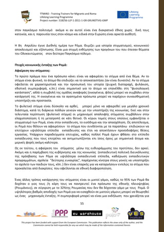 TTMIRO - Training Trainers for Migrants and Roma
Lifelong Learning Programme
Project number: 518256-LLP-1-2011-1-GR-GRUNDTVIG-GMP
55
This project has been funded with support from the European Commission. This publication reflects the views only of the author, and the
Commission cannot be held responsible for any use which may be made of the information contained therein.
στον παγκόσμιο πολιτισμό ακόμα κι αν αυτοί είναι ένα διακρατικό έθνος χωρίς δική τους
κατοικία, και η παρουσία τους στον κόσμο και ειδικά στην Ευρώπη είναι αρκετά αισθητή.
Η 8η Απριλίου έγινε Διεθνής ημέρα των Ρόμα. Θυμίζει μια ιστορία στιγματισμού, κοινωνικού
αποκλεισμού και εξόντωσης. Είναι μια στιγμή ενθύμησης των προγόνων του που έπεσαν θύματα
του Ολοκαυτώματος στον δεύτερο Παγκόσμιο πόλεμο.
Πτυχές κοινωνικής ένταξης των Ρομά:
Αφαίρεση του στίγματος:
Το πρώτο πράγμα που ένα πρόσωπο κάνει είναι να αφαιρέσει το στίγμα από ένα θέμα. Αν το
στίγμα είναι φυσικό, το άτομο θα επιδιώξει να το αποκαταστήσει (αν είναι δυνατόν). Αν το στίγμα
οφείλεται σε χαρακτηριστικά και την προσωπική του ιστορία (ψυχική διαταραχή, φυλάκιση,
εθιστική συμπεριφορά, κ.λπ.) είναι σημαντικό για το άτομο να επανέλθει στη "φυσιολογική
κατάσταση", αλλά η συμβολή της ομάδας αναφοράς (οικογένεια, φίλοι) μπορεί να συμβάλει στην
κατάργησή της. Η οικογένεια και τα αγαπημένα πρόσωπα μπορεί να παρέχουν συναισθηματική
υποστήριξη και προστασία.
Το φυλετικό στίγμα είναι δύσκολο να αρθεί, μπορεί μόνο να αφαιρεθεί για μεγάλο χρονικό
διάστημα, κατά τη διάρκεια πολλών γενεών και με την υποστήριξη της κοινωνίας. Εκεί και στην
τελευταία περίπτωση (φυλετικό στίγμα) οι μηχανισμοί απαλοιφής στίγματος συμβάλουν στην
ελαχιστοποίηση ή τη μετατροπή σε κάτι θετικό. Οι κύριοι τομείς στους οποίους εμφανίζεται ο
στιγματισμό των Ρομά, είναι στην εκπαίδευση, το εισόδημα και την απασχόληση. Ως αποτέλεσμα,
οι Ρομά που θέλουν να αφαιρέσουν το στίγμα που συνδέονται με τα παραπάνω επιδιώκουν να
επιτύχουν υψηλότερα επίπεδα εκπαίδευσης και έτσι να αποκτήσουν προσοδοφόρες θέσεις
εργασίας. Υπάρχουν παραδείγματα επιτυχίας, καθώς πολλοί Ρομά έχουν φθάσει στο επίπεδο
εκπαίδευσης που τους επιτρέπει να αντιμετωπίζονται επι ίσοις όροις με σημαντικά άτομα και
μερικές φορές ακόμη καλύτερα.
Ως εκ τούτου, η αφαίρεση του στίγματος μέσω της ευθυγράμμισης του προτύπου, δεν αρκεί.
Ακόμη και η παρέμβαση της κυβέρνησης και της κοινωνίας (εκπαιδευτική πολιτική διευκόλυνσης
της πρόσβασης των Ρόμα σε υψηλότερα εκπαιδευτικά επίπεδα, καθιέρωση εκπαιδευτικών
προγραμμάτων, σχολεία "δεύτερης ευκαιρίας", παρέχοντας κίνητρα στους γονείς να υποστηρίξει
το σχολείο των παιδιών τους, κλπ..) δεν είναι επαρκής για να καταργήσουν εντελώς το στίγμα που
προκαλείται από διακρίσεις που οφείλονται σε εθνική διαφοροποίηση.
Ένας άλλος τρόπος κατάργησης του στίγματος είναι οι μικτοί γάμοι, καθώς το 95% των Ρομά θα
δεχόταν ο γιος τους /η κόρη τους να παντρευτεί ένα πρόσωπο της εθνικής πλειοψηφίας
(Ρουμάνους), σε σύγκριση με το 32%της Ρουμανίας που δεν θα δέχονταν γάμο με τους Ρομά. Ο
υψηλότερος βαθμός αποδοχής των Ρομά για να εισαχθούν σε μικτούς γάμους μπορεί να θεωρηθεί
ως ένας μηχανισμός ένταξης. Η συμπεριφορά μπορεί να είναι μια εκδήλωση που χρειάζεται για
 