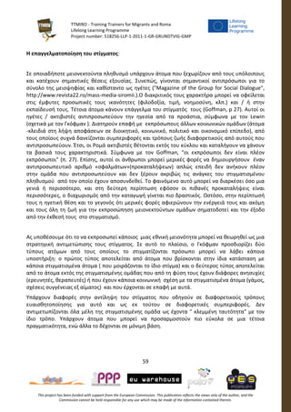 TTMIRO - Training Trainers for Migrants and Roma
Lifelong Learning Programme
Project number: 518256-LLP-1-2011-1-GR-GRUNDTVIG-GMP
59
This project has been funded with support from the European Commission. This publication reflects the views only of the author, and the
Commission cannot be held responsible for any use which may be made of the information contained therein.
Η επαγγελματοποίηση του στίγματος:
Σε οποιαδήποτε μειονεκτούντα πληθυσμό υπάρχουν άτομα που ξεχωρίζουν από τους υπόλοιπους
και κατέχουν σημαντικές θέσεις εξουσίας. Συνεπώς, γίνονται σημαντικοί αντιπρόσωποι για το
σύνολο της μειοψηφίας και καθίσταντο ως ηγέτες ("Magazine of the Group for Social Dialogue",
http://www.revista22.ro/mass-media-siromii.).Ο διακριτικός τους χαρακτήρα μπορεί να οφείλεται
στις έμφυτες προσωπικές τους ικανότητες (φιλοδοξία, τιμή, νοημοσύνη, κλπ.) και / ή στην
εκπαίδευσή τους. Τέτοια άτομα κάνουν επάγγελμα του στίγματός τους (Goffman, p 27). Αυτοί οι
ηγέτες / ακτιβιστές αντιπροσωπεύουν την ηγεσία από τα προάστια, σύμφωνα με τον Lewin
(σχετικά με τον Γκόφμαν ). Διατηρούν επαφή με εκπρόσωπους άλλων κοινωνικών ομάδων (άτομα
-κλειδιά στη λήψη αποφάσεων σε διοικητικό, κοινωνικό, πολιτικό και οικονομικό επίπεδο), από
τους οποίους συχνά δανείζονται συμπεριφορές και τρόπους ζωής διαφορετικούς από αυτούς που
αντιπροσωπεύουν. Έτσι, οι Ρομά ακτιβιστές θέτονται εκτός του κύκλου και καταλήγουν να χάνουν
τα βασικά τους χαρακτηριστικά. Σύμφωνα με τον Goffman, "οι εκπρόσωποι δεν είναι πλέον
εκπρόσωποι" (π. 27). Επίσης, αυτοί οι άνθρωποι μπορεί μερικές φορές να δημιουργήσουν έναν
αντιπροσωπευτικό αριθμό «σφαλμάτων»(προκαταλήψεων) απλώς επειδή δεν ανήκουν πλέον
στην ομάδα που αντιπροσωπεύουν και δεν ξέρουν ακριβώς τις ανάγκες του στιγματισμένου
πληθυσμού από τον οποίο έχουν αποσυνδεθεί. Το φαινόμενο αυτό μπορεί να διαρκέσει όσο μια
γενιά ή περισσότερο, και στη δεύτερη περίπτωση εφόσον οι πιθανές προκαταλήψεις είναι
περισσότερες, ο διαχωρισμός από την καταγωγή γίνεται πιο δραστικός. Ωστόσο, στην περίπτωσή
τους η ηγετική θέση και το γεγονός ότι μερικές φορές αφιερώνουν την ενέργειά τους και ακόμη
και τους όλη τη ζωή για την εκπροσώπηση μειονεκτούντων ομάδων σηματοδοτεί και την έξοδο
από την έκθεσή τους στο στιγματισμό.
Ας υποθέσουμε ότι το να εκπροσωπεί κάποιος μιας εθνική μειονότητα μπορεί να θεωρηθεί ως μια
στρατηγική αντιμετώπισης τους στίγματος. Σε αυτό το πλαίσιο, ο Γκόφμαν προσδιορίζει δύο
τύπους ατόμων από τους οποίους το στιγματίζονται πρόσωπο μπορεί να λάβει κάποια
υποστήριξη: ο πρώτος τύπος αποτελείται από άτομα που βρίσκονται στην ίδια κατάσταση με
κάποια στιγματισμένα άτομα ( που μοιράζονται το ίδιο στίγμα) και ο δεύτερος τύπος αποτελείται
από το άτομα εκτός της στιγματισμένης ομάδας που από τη φύση τους έχουν διάφορες ανησυχίες
(ερευνητές, θεραπευτές) ή που έχουν κάποια κοινωνική σχέση με τα στιγματισμένα άτομα (γάμος,
σχέσεις συγγένειας εξ αίματος) και που έρχονται σε επαφή με αυτά.
Υπάρχουν διαφορές στην αντίληψη του στίγματος που οδηγούν σε διαφορετικούς τρόπους
ευαισθητοποίησης για αυτό και ως εκ τούτου σε διαφορετικές συμπεριφορές. Δεν
αντιμετωπίζονται όλα μέλη της στιγματισμένης ομάδα ως έχοντα " κλεμμένη ταυτότητα" με τον
ίδιο τρόπο. Υπάρχουν άτομα που μπορεί να προσαρμοστούν πιο εύκολα σε μια τέτοια
πραγματικότητα, ενώ άλλα το δέχονται σε μόνιμη βάση.
 