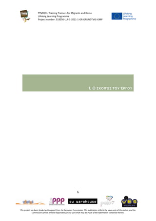 TTMIRO - Training Trainers for Migrants and Roma
Lifelong Learning Programme
Project number: 518256-LLP-1-2011-1-GR-GRUNDTVIG-GMP
6
This project has been funded with support from the European Commission. This publication reflects the views only of the author, and the
Commission cannot be held responsible for any use which may be made of the information contained therein.
I. Ο ΣΚΟΠΌΣ ΤΟΥ ΈΡΓΟΥ
 