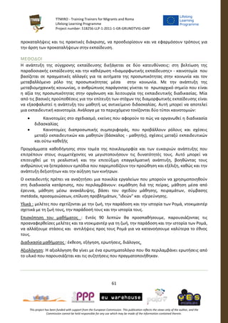 TTMIRO - Training Trainers for Migrants and Roma
Lifelong Learning Programme
Project number: 518256-LLP-1-2011-1-GR-GRUNDTVIG-GMP
61
This project has been funded with support from the European Commission. This publication reflects the views only of the author, and the
Commission cannot be held responsible for any use which may be made of the information contained therein.
προκαταλήψεις και τις πρακτικές διάκρισης, να προσδιορίσουν και να εφαρμόσουν τρόπους για
την άρση των προκαταλήψεων στην εκπαίδευση.
ΜΕΘΟΔΟΙ
Η ανάπτυξη της σύγχρονης εκπαίδευσης διεξάγεται σε δύο κατευθύνσεις: στη βελτίωση της
παραδοσιακής εκπαίδευσης και την καθιέρωση «διαμορφωτικής εκπαίδευσης» - καινοτομία που
βασίζεται σε πραγματικές αλλαγές για τα αιτήματα της προσωπικότητας στην κοινωνία και τον
μεταβαλλόμενο ρόλο της προσωπικότητας μέσα στην κοινωνία. Με την ανάπτυξη της
μεταβιομηχανικής κοινωνίας, ο ανθρώπινος παράγοντας γίνεται το πρωταρχικό σημείο που είναι
η αξία της προσωπικότητας στην οργάνωση και λειτουργία της εκπαιδευτικής διαδικασίας. Μία
από τις βασικές προϋποθέσεις για την επίτευξη των στόχων της διαμορφωτικής εκπαίδευσης είναι
να εξασφαλιστεί η ανάπτυξη του μαθητή ως αντικείμενο διδασκαλίας. Αυτή μπορεί να αποτελεί
μια εκπαιδευτική καινοτομία. Ανάλογα με το περιεχόμενο τονίζονται δύο τύποι καινοτομιών:
 Καινοτομίες στο σχεδιασμό, εκείνες που αφορούν το πώς να οργανωθεί η διαδικασία
διδασκαλίας
 Καινοτομίες διαπροσωπικής συμπεριφοράς, που προβάλλουν ρόλους και σχέσεις
μεταξύ εκπαιδευτικών και μαθητών (δάσκαλος - μαθητής), σχέσεις μεταξύ εκπαιδευτικών
και ούτω καθεξής
Προγράμματα καθοδήγησης στον τομέα της ποικιλομορφία και των ευκαιριών ανάπτυξης που
επιτρέπουν στους συμμετέχοντες να μεγιστοποιήσουν τις δυνατότητές τους. Αυτό μπορεί να
επιτευχθεί με τη ρεαλιστική και την επιτεύξιμη επαγγελματική ανάπτυξη, βοηθώντας τους
ανθρώπους να ξεπεράσουν εμπόδια που παρεμποδίζουν την προώθηση και εξέλιξη, καθώς και την
ανάπτυξη δεξιοτήτων και την αύξηση των κινήτρων.
Ο εκπαιδευτής πρέπει να αναζητήσει μια ποικιλία εργαλείων που μπορούν να χρησιμοποιηθούν
στη διαδικασία κατάρτισης, που περιλαμβάνουν: εκµάθηση διά της πείρας, μάθηση μέσα από
έρευνα, μάθηση μέσω ανακάλυψης, βάσει του σχεδίου μάθησης, πειραμάτων, σύμβασης
metdoda, προσομοιώσεων, επίλυση προβλημάτων, "ιδεών" και εξερεύνησης.
Υλικά : μελέτες που σχετίζονται με την ζωή, την παράδοση και την ιστορία των Ρομά, ντοκιμαντέρ
σχετικά με τη ζωή τους, την παράδοσή τους και την ιστορία τους.
Επισκόπηση του μαθήματος : Εντός 90 λεπτών θα προσπαθήσουμε, παρουσιάζοντας τις
προαναφερθείσες μελέτες και τα ντοκιμαντέρ για τη ζωή, την παράδοση και την ιστορία των Ρομά,
να αλλάξουμε στάσεις και αντιλήψεις προς τους Ρομά για να κατανοήσουμε καλύτερα το έθνος
τους.
Διαδικασία μαθήματος : έκθεση, εξήγηση, ερωτήσεις, διάλογος.
Αξιολόγηση: Η αξιολόγηση θα γίνει με ένα ερωτηματολόγιο που θα περιλαμβάνει ερωτήσεις από
το υλικό που παρουσιάζεται και τις συζητήσεις που πραγματοποιήθηκαν.
 