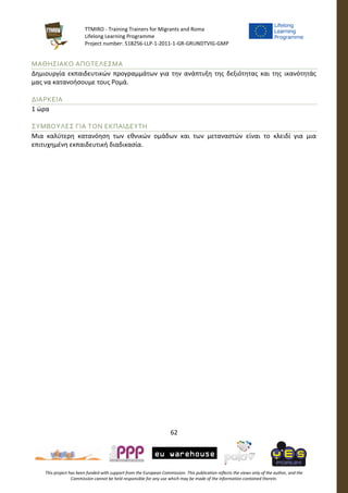 TTMIRO - Training Trainers for Migrants and Roma
Lifelong Learning Programme
Project number: 518256-LLP-1-2011-1-GR-GRUNDTVIG-GMP
62
This project has been funded with support from the European Commission. This publication reflects the views only of the author, and the
Commission cannot be held responsible for any use which may be made of the information contained therein.
ΜΑΘΗΣΙΑΚΟ ΑΠΟΤΕΛΕΣΜΑ
Δημιουργία εκπαιδευτικών προγραμμάτων για την ανάπτυξη της δεξιότητας και της ικανότητάς
μας να κατανοήσουμε τους Ρομά.
ΔΙΑΡΚΕΙΑ
1 ώρα
ΣΥΜΒΟΥΛΕΣ ΓΙΑ ΤΟΝ ΕΚΠΑΙΔΕΥΤΗ
Μια καλύτερη κατανόηση των εθνικών ομάδων και των μεταναστών είναι το κλειδί για μια
επιτυχημένη εκπαιδευτική διαδικασία.
 