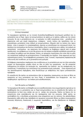 TTMIRO - Training Trainers for Migrants and Roma
Lifelong Learning Programme
Project number: 518256-LLP-1-2011-1-GR-GRUNDTVIG-GMP
63
This project has been funded with support from the European Commission. This publication reflects the views only of the author, and the
Commission cannot be held responsible for any use which may be made of the information contained therein.
1.3.3. ΚΟΙΝΈΣ ΔΥΣΚΟΛΊΕΣ/ΠΡΟΒΛΉΜΑΤΑ (ΣΥΣΤΗΜΙΚΆ ΕΜΠΌΔΙΑ) ΠΟΥ ΟΙ
ΜΕΤΑΝΆΣΤΕΣ ΚΑΙ ΟΙ ΡΟΜΆ ΈΧΟΥΝ ΝΑ ΑΝΤΙΜΕΤΩΠΊΣΟΥΝ ΜΕ ΤΟ ΚΡΆΤΟΣ, ΚΑΘΏΣ
ΚΑΙ ΜΕ ΤΗΝ ΤΟΠΙΚΉ ΚΟΙΝΩΝΊΑ.
ΣΥΝΤΟΜΗ ΠΕΡΙΓΡΑΦΗ
- Σύντομη περιγραφή
Το περιεχόμενο σχετίζεται με τις τυπικές δυσκολίες/προβλήματα (συστημικά εμπόδια) που οι
μετανάστες και οι Ρόμα έχουν να αντιμετωπίσουν σε σχέση με το κράτος, καθώς και την τοπική
κοινωνία. Αν και η μετανάστευση και οι εμπειρίες τις κάθε οικογένειας είναι μοναδικές και
εξαρτώνται από μια σειρά παραγόντων, υπάρχουν κοινές πιέσεις και προκλήσεις που οι
περισσότεροι μετανάστες είναι πιθανό να αντιμετωπίσουν. Μερικές από τις πιέσεις που έχουν
βιώσει είναι η ανεργία ή η υποαπασχόληση, έχοντας ως αποτέλεσμα την οικονομική πίεση, την
απώλεια της συστημάτων και δικτύων υποστήριξης, όπως η οικογένεια και οι φίλοι, την ανάγκη να
κατανόησης συστημάτων και πρακτικών που ενδέχεται να διαφέρουν αρκετά από τη χώρα
προέλευσης, την απόφαση με το πού θα μείνουν και την ανάγκη να βρεθεί κατάλληλη κατοικία και
την ανάγκη να μάθουν μια νέα γλώσσα. Επίσης, σε ορισμένες περιπτώσεις δεν είναι όλα τα μέλη
της οικογένειας πρόθυμα να μεταναστεύσουν. Η ανατροφή των παιδιών είναι αγχωτική για τους
περισσότερους γονείς. Για νεοαφιχθέντες μετανάστες, ένας "τυπικός" στρεσογόνος παράγοντας θα
είναι αυτός που συνδέεται με τη μεταναστευτική εμπειρία.
Οι διάφοροι στρεσογόνοι παράγοντες που συνδέονται με τη μετανάστευση και τον τόπο κατοικίας
μπορεί να δημιουργήσει μεγάλη πίεση σε όλα τα μέλη της οικογένειας και θα μπορούσε
ενδεχομένως να αυξήσει την ανησυχία της προστασίας των παιδιών και της κατάρρευσης της
οικογένειας. Η κατανόηση των επιπτώσεων της μεταναστευτικής εμπειρίας είναι σημαντική για
την αποτελεσματική παρέμβαση, όταν δουλεύουμε με ανθρώπους που έχουν μεταναστεύσει
πρόσφατα.
Οι εκπαιδευτές θα πρέπει να κατανοήσουν όλα τα παραπάνω προκειμένου να είναι σε θέση να
εργαστούν με τους μετανάστες και τους Ρομά. Η αντανάκλαση των δυσχερειών και των
προβλημάτων σχετίζεται με την ανάγκη για ευαισθητοποίηση.
- Γιατί θα πρέπει να 'διδαχθεί';
Το περιεχόμενο θα πρέπει να διδαχθεί για να ευαισθητοποιήσει τους συμμετέχοντες σχετικά με τα
προβλήματα που οι μετανάστες και οι Ρομά αντιμετωπίζουν και οι εκπαιδευτές θα πρέπει να
αντανακλούν τη δική τους σκέψη και για τη σκέψη της κοινωνίας. Πρέπει να ξέρουν ότι τα
στερεότυπα είναι αναπόφευκτα και ότι προέρχονται από την κοινωνία. Αλλά πρέπει να
αντιληφθούν ότι η ελευθερία μετακίνησης είναι απαραίτητη για την ισότητα. Στις φιλελεύθερες
δημοκρατίες κάθε μέλος έχει πρόσβαση σε ορισμένες κοινωνικές θέσεις με βάση συγκεκριμένες
ποιοτικές δεξιότητες, διανοητικές ή σωματικές προσπάθειες, και δεν βασίζονται σε διάφορες
 