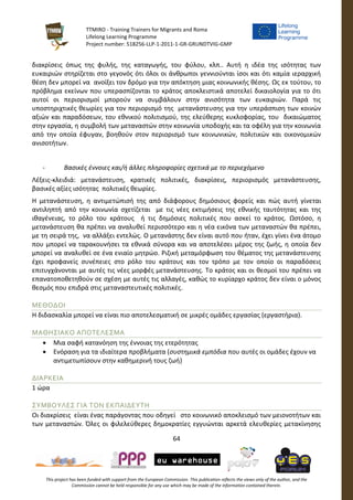 TTMIRO - Training Trainers for Migrants and Roma
Lifelong Learning Programme
Project number: 518256-LLP-1-2011-1-GR-GRUNDTVIG-GMP
64
This project has been funded with support from the European Commission. This publication reflects the views only of the author, and the
Commission cannot be held responsible for any use which may be made of the information contained therein.
διακρίσεις όπως της φυλής, της καταγωγής, του φύλου, κλπ.. Αυτή η ιδέα της ισότητας των
ευκαιριών στηρίζεται στο γεγονός ότι όλοι οι άνθρωποι γεννιούνται ίσοι και ότι καμία ιεραρχική
θέση δεν μπορεί να ανοίξει τον δρόμο για την απόκτηση μιας κοινωνικής θέσης. Ως εκ τούτου, το
πρόβλημα εκείνων που υπερασπίζονται το κράτος αποκλειστικά αποτελεί δικαιολογία για το ότι
αυτοί οι περιορισμοί μπορούν να συμβάλουν στην ανισότητα των ευκαιριών. Παρά τις
υποστηριχτικές θεωρίες για τον περιορισμό της μετανάστευσης για την υπεράσπιση των κοινών
αξιών και παραδόσεων, του εθνικού πολιτισμού, της ελεύθερης κυκλοφορίας, του δικαιώματος
στην εργασία, η συμβολή των μεταναστών στην κοινωνία υποδοχής και τα οφέλη για την κοινωνία
από την οποία έφυγαν, βοηθούν στον περιορισμό των κοινωνικών, πολιτικών και οικονομικών
ανισοτήτων.
- Βασικές έννοιες και/ή άλλες πληροφορίες σχετικά με το περιεχόμενο
Λέξεις-κλειδιά: μετανάστευση, κρατικές πολιτικές, διακρίσεις, περιορισμός μετανάστευσης,
βασικές αξίες ισότητας πολιτικές θεωρίες.
Η μετανάστευση, η αντιμετώπισή της από διάφορους δημόσιους φορείς και πώς αυτή γίνεται
αντιληπτή από την κοινωνία σχετίζεται με τις νέες εκτιμήσεις της εθνικής ταυτότητας και της
ιθαγένειας, το ρόλο του κράτους ή τις δημόσιες πολιτικές που ασκεί το κράτος. Ωστόσο, η
μετανάστευση θα πρέπει να αναλυθεί περισσότερο και η νέα εικόνα των μεταναστών θα πρέπει,
με τη σειρά της, να αλλάξει εντελώς. Ο μετανάστης δεν είναι αυτό που ήταν, έχει γίνει ένα άτομο
που μπορεί να ταρακουνήσει τα εθνικά σύνορα και να αποτελέσει μέρος της ζωής, η οποία δεν
μπορεί να αναλυθεί σε ένα ενιαίο μητρώο. Ριζική μεταμόρφωση του θέματος της μετανάστευσης
έχει προφανείς συνέπειες στο ρόλο του κράτους και τον τρόπο με τον οποίο οι παραδόσεις
επιτυγχάνονται με αυτές τις νέες μορφές μετανάστευσης. Το κράτος και οι θεσμοί του πρέπει να
επανατοποθετηθούν σε σχέση με αυτές τις αλλαγές, καθώς το κυρίαρχο κράτος δεν είναι ο μόνος
θεσμός που επιδρά στις μεταναστευτικές πολιτικές.
ΜΕΘΟΔΟΙ
Η διδασκαλία μπορεί να είναι πιο αποτελεσματική σε μικρές ομάδες εργασίας (εργαστήρια).
ΜΑΘΗΣΙΑΚΟ ΑΠΟΤΕΛΕΣΜΑ
 Μια σαφή κατανόηση της έννοιας της ετερότητας
 Ενόραση για τα ιδιαίτερα προβλήματα (συστημικά εμπόδια που αυτές οι ομάδες έχουν να
αντιμετωπίσουν στην καθημερινή τους ζωή)
ΔΙΑΡΚΕΙΑ
1 ώρα
ΣΥΜΒΟΥΛΕΣ ΓΙΑ ΤΟΝ ΕΚΠΑΙΔΕΥΤΗ
Οι διακρίσεις είναι ένας παράγοντας που οδηγεί στο κοινωνικό αποκλεισμό των μειονοτήτων και
των μεταναστών. Όλες οι φιλελεύθερες δημοκρατίες εγγυώνται αρκετά ελευθερίες μετακίνησης
 