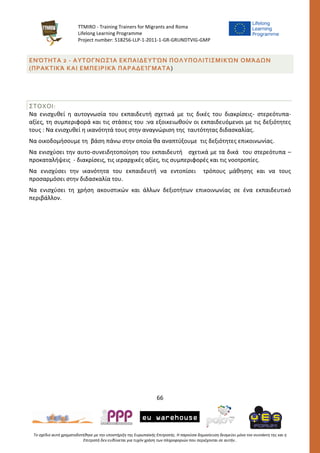 TTMIRO - Training Trainers for Migrants and Roma
Lifelong Learning Programme
Project number: 518256-LLP-1-2011-1-GR-GRUNDTVIG-GMP
66
Το σχέδιο αυτό χρηματοδοτήθηκε με την υποστήριξη της Ευρωπαϊκής Επιτροπής. Η παρούσα δημοσίευση δεσμεύει μόνο τον συντάκτη της και η
Επιτροπή δεν ευθύνεται για τυχόν χρήση των πληροφοριών που περιέχονται σε αυτήν..
ΕΝΌΤΗΤΑ 2 - ΑΥΤΟΓΝΩΣΊΑ ΕΚΠΑΙΔΕΥΤΏΝ ΠΟΛΥΠΟΛΙΤΙΣΜΙΚΏΝ ΟΜΆΔΩΝ
(ΠΡΑΚΤΙΚΆ ΚΑΙ ΕΜΠΕΙΡΙΚΆ ΠΑΡΑΔΕΊΓΜΑΤΑ)
ΣΤΟΧΟΙ:
Να ενισχυθεί η αυτογνωσία του εκπαιδευτή σχετικά με τις δικές του διακρίσεις- στερεότυπα-
αξίες, τη συμπεριφορά και τις στάσεις του :να εξοικειωθούν οι εκπαιδευόμενοι με τις δεξιότητες
τους : Να ενισχυθεί η ικανότητά τους στην αναγνώριση της ταυτότητας διδασκαλίας.
Να οικοδομήσουμε τη βάση πάνω στην οποία θα αναπτύξουμε τις δεξιότητες επικοινωνίας.
Να ενισχύσει την αυτο-συνειδητοποίηση του εκπαιδευτή σχετικά με τα δικά του στερεότυπα –
προκαταλήψεις - διακρίσεις, τις ιεραρχικές αξίες, τις συμπεριφορές και τις νοοτροπίες.
Να ενισχύσει την ικανότητα του εκπαιδευτή να εντοπίσει τρόπους μάθησης και να τους
προσαρμόσει στην διδασκαλία του.
Να ενισχύσει τη χρήση ακουστικών και άλλων δεξιοτήτων επικοινωνίας σε ένα εκπαιδευτικό
περιβάλλον.
 