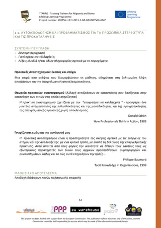 TTMIRO - Training Trainers for Migrants and Roma
Lifelong Learning Programme
Project number: 518256-LLP-1-2011-1-GR-GRUNDTVIG-GMP
67
This project has been funded with support from the European Commission. This publication reflects the views only of the author, and the
Commission cannot be held responsible for any use which may be made of the information contained therein.
2.1. ΑΥΤΟΑΞΙΟΛΟΓΗΣΗ ΚΑΙ ΠΡΟΒΛΗΜΑΤΙΣΜΟΣ ΓΙΑ ΤΑ ΠΡΟΣΩΠΙΚΑ ΣΤΕΡΕΟΤΥΠΑ
ΚΑΙ ΤΙΣ ΠΡΟΚΑΤΑΛΗΨΕΙΣ
ΣΥΝΤΟΜΗ ΠΕΡΙΓΡΑΦΗ
¬ Σύντομη περιγραφή
¬ Γιατί πρέπει να «διδαχθεί»;
¬ Λέξεις κλειδιά ή/και άλλες πληροφορίες σχετικά με το περιεχόμενο
Πρακτικές Αναστοχασμού: Σκοπός και στόχοι
Μια σειρά από σκέψεις που διαμορφώνουν τη μάθηση, οδηγώντας στη βελτιωμένη λήψη
αποφάσεων και την επαγγελματική αποτελεσματικότητα.
Θεωρεία πρακτικών αναστοχασμού (Αλλαγή αντιδράσεων σε καταστάσεις που βασίζονται στην
κατανόηση των αιτιών στις οποίες στηρίζονται)
Η πρακτική αναστοχασμού σχετίζεται με την "επαγγελματική καλλιτεχνία " - προσφέρει ένα
μοντέλο αντιμετώπισης της πολυπλοκότητας και της μοναδικότητας και της πραγματικότητας
της επαγγελματικής πρακτικής χωρίς αποκλεισμούς.
Donald Schön
How Professionals Think in Action, 1983
Γνωρίζοντας εμάς και την οργάνωσή μας
Η πρακτική αναστοχασμού είναι η δραστηριότητα της σκέψης σχετικά με τις ενέργειες του
ατόμου και της ανάλυσής της με ένα κριτικό τρόπο, με σκοπό τη βελτίωση της επαγγελματικής
πρακτικής. Αυτό απαιτεί από τους φορείς την ικανότητα να θέτουν τους εαυτούς τους ως
εξωτερικούς παρατηρητές των δικών τους αρχικών προϋποθέσεων, συμπεριφορών και
συναισθημάτων καθώς και το πώς αυτά επηρεάζουν την πράξη…
Philippe Baumard
Tacit Knowledge in Organisations, 1999
ΜΑΘΗΣΙΑΚΟ ΑΠΟΤΕΛΕΣΜΑ
Αποδοχή διάφορων πηγών πολιτισμικής επιρροής
 