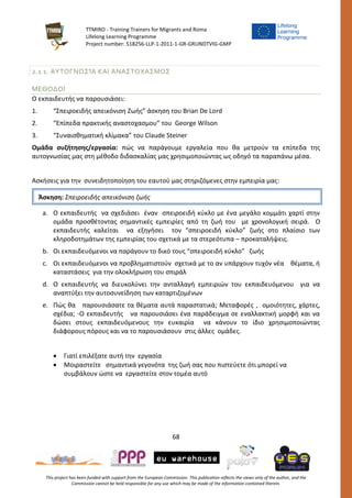 TTMIRO - Training Trainers for Migrants and Roma
Lifelong Learning Programme
Project number: 518256-LLP-1-2011-1-GR-GRUNDTVIG-GMP
68
This project has been funded with support from the European Commission. This publication reflects the views only of the author, and the
Commission cannot be held responsible for any use which may be made of the information contained therein.
2.1 1. ΑΥΤΟΓΝΩΣΊΑ ΚΑΙ ΑΝΑΣΤΟΧΑΣΜΟΣ
ΜΕΘΟΔΟΙ
Ο εκπαιδευτής να παρουσιάσει:
1. “Σπειροειδής απεικόνιση Ζωής” άσκηση του Brian De Lord
2. “Επίπεδα πρακτικής αναστοχασμου” του George Wilson
3. “Συναισθηματική κλίμακα” του Claude Steiner
Ομάδα συζήτησης/εργασία: πώς να παράγουμε εργαλεία που θα μετρούν τα επίπεδα της
αυτογνωσίας μας στη μέθοδο διδασκαλίας μας χρησιμοποιώντας ως οδηγό τα παραπάνω μέσα.
Ασκήσεις για την συνειδητοποίηση του εαυτού μας στηριζόμενες στην εμπειρία μας:
a. Ο εκπαιδευτής να σχεδιάσει έναν σπειροειδή κύκλο με ένα μεγάλο κομμάτι χαρτί στην
ομάδα προσθέτοντας σημαντικές εμπειρίες από τη ζωή του με χρονολογική σειρά. Ο
εκπαιδευτής καλείται να εξηγήσει τον “σπειροειδή κύκλο” ζωής στο πλαίσιο των
κληροδοτημάτων της εμπειρίας του σχετικά με τα στερεότυπα – προκαταλήψεις.
b. Οι εκπαιδευόμενοι να παράγουν το δικό τους “σπειροειδή κύκλο” ζωής
c. Οι εκπαιδευόμενοι να προβληματιστούν σχετικά με το αν υπάρχουν τυχόν νέα θέματα, ή
καταστάσεις για την ολοκλήρωση του σπιράλ
d. Ο εκπαιδευτής να διευκολύνει την ανταλλαγή εμπειριών του εκπαιδευόμενου για να
αναπτύξει την αυτοσυνείδηση των καταρτιζομένων
e. Πώς θα παρουσιάσατε τα θέματα αυτά παραστατικά; Μεταφορές , ομοιότητες, χάρτες,
σχέδια; -Ο εκπαιδευτής να παρουσιάσει ένα παράδειγμα σε εναλλακτική μορφή και να
δώσει στους εκπαιδευόμενους την ευκαιρία να κάνουν το ίδιο χρησιμοποιώντας
διάφορους πόρους και να το παρουσιάσουν στις άλλες ομάδες.
 Γιατί επιλέξατε αυτή την εργασία
 Μοιραστείτε σημαντικά γεγονότα της ζωή σας που πιστεύετε ότι μπορεί να
συμβάλουν ώστε να εργαστείτε στον τομέα αυτό
Άσκηση: Σπειροειδής απεικόνιση ζωής
 