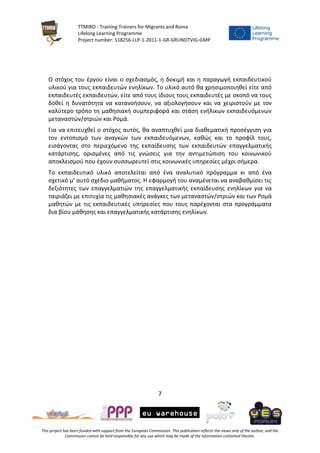 TTMIRO - Training Trainers for Migrants and Roma
Lifelong Learning Programme
Project number: 518256-LLP-1-2011-1-GR-GRUNDTVIG-GMP
7
This project has been funded with support from the European Commission. This publication reflects the views only of the author, and the
Commission cannot be held responsible for any use which may be made of the information contained therein.
Ο στόχος του έργου είναι ο σχεδιασμός, η δοκιμή και η παραγωγή εκπαιδευτικού
υλικού για τους εκπαιδευτών ενηλίκων. Το υλικό αυτό θα χρησιμοποιηθεί είτε από
εκπαιδευτές εκπαιδευτών, είτε από τους ίδιους τους εκπαιδευτές με σκοπό να τους
δοθεί η δυνατότητα να κατανοήσουν, να αξιολογήσουν και να χειριστούν με τον
καλύτερο τρόπο τη μαθησιακή συμπεριφορά και στάση ενήλικων εκπαιδευόμενων
μεταναστών/στριών και Ρομά.
Για να επιτευχθεί ο στόχος αυτός, θα αναπτυχθεί μια διαθεματική προσέγγιση για
τον εντοπισμό των αναγκών των εκπαιδευόμενων, καθώς και το προφίλ τους,
εισάγοντας στο περιεχόμενο της εκπαίδευσης των εκπαιδευτών επαγγελματικής
κατάρτισης, ορισμένες από τις γνώσεις για την αντιμετώπιση του κοινωνικού
αποκλεισμού που έχουν συσσωρευτεί στις κοινωνικές υπηρεσίες μέχρι σήμερα.
Το εκπαιδευτικό υλικό αποτελείται από ένα αναλυτικό πρόγραμμα κι από ένα
σχετικό μ’ αυτό σχέδιο μαθήματος. Η εφαρμογή του αναμένεται να αναβαθμίσει τις
δεξιότητες των επαγγελματιών της επαγγελματικής εκπαίδευσης ενηλίκων για να
ταιριάζει με επιτυχία τις μαθησιακές ανάγκες των μεταναστών/στριών και των Ρομά
μαθητών με τις εκπαιδευτικές υπηρεσίες που τους παρέχονται στα προγράμματα
δια βίου μάθησης και επαγγελματικής κατάρτισης ενηλίκων.
 