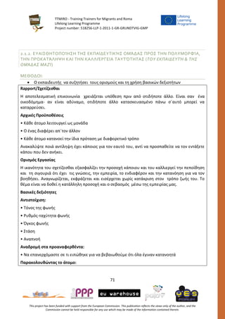 TTMIRO - Training Trainers for Migrants and Roma
Lifelong Learning Programme
Project number: 518256-LLP-1-2011-1-GR-GRUNDTVIG-GMP
71
This project has been funded with support from the European Commission. This publication reflects the views only of the author, and the
Commission cannot be held responsible for any use which may be made of the information contained therein.
2.1.2. ΕΥΑΙΣΘΗΤΟΠΟΊΗΣΗ ΤΗΣ ΕΚΠΑΙΔΕΥΤΙΚΉΣ ΟΜΆΔΑΣ ΠΡΟΣ ΤΗΝ ΠΟΛΥΜΟΡΦΊΑ,
ΤΗΝ ΠΡΟΚΑΤΆΛΗΨΗ ΚΑΙ ΤΗΝ ΚΑΛΛΙΈΡΓΕΙΑ ΤΑΥΤΌΤΗΤΑΣ (ΤΟΥ ΕΚΠΑΙΔΕΥΤΉ & ΤΗΣ
ΟΜΆΔΑΣ ΜΑΖΊ)
ΜΕΘΟΔΟΙ:
 Ο εκπαιδευτής να συζητήσει τους ορισμούς και τη χρήση βασικών δεξιοτήτων
Rapport/Σχετίζεσθαι
Η αποτελεσματική επικοινωνία χρειάζεται υπόθεση πριν από οτιδήποτε άλλο. Είναι σαν ένα
οικοδόμημα- αν είναι αδύναμο, οτιδήποτε άλλο κατασκευασμένο πάνω σ΄αυτό μπορεί να
καταρρεύσει.
Αρχικές Προϋποθέσεις
• Κάθε άτομο λειτουργεί ως μονάδα
• Ο ένας διαφέρει απ΄τον άλλον
• Κάθε άτομο κατανοεί την ίδια πρόταση με διαφορετικό τρόπο
Ανακαλύψτε ποιά αντίληψη έχει κάποιος για τον εαυτό του, αντί να προσπαθείτε να τον εντάξετε
κάπου που δεν ανήκει.
Ορισμός Εργασίας
Η ικανότητα του σχετίζεσθαι εξασφαλίζει την προσοχή κάποιου και του καλλιεργεί την πεποίθηση
και τη σιγουριά ότι έχει τις γνώσεις, την εμπειρία, το ενδιαφέρον και την κατανόηση για να τον
βοηθήσει. Αναγνωρίζεται, εκφράζεται και εισέρχεται χωρίς κατάκριση στον τρόπο ζωής του. Το
θέμα είναι να δοθεί η κατάλληλη προσοχή και ο σεβασμός μέσω της εμπειρίας μας.
Βασικές δεξιότητες
Αντιστοίχιση:
• Τόνος της φωνής
• Ρυθμός-ταχύτητα φωνής
• Όγκος φωνής
• Στάση
• Αναπνοή
Αναδρομή στα προαναφερθέντα:
• Να επανερχόμαστε σε τι ειπώθηκε για να βεβαιωθούμε ότι όλα έγιναν κατανοητά
Παρακολουθώντας το άτομο:
 