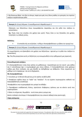 TTMIRO - Training Trainers for Migrants and Roma
Lifelong Learning Programme
Project number: 518256-LLP-1-2011-1-GR-GRUNDTVIG-GMP
72
This project has been funded with support from the European Commission. This publication reflects the views only of the author, and the
Commission cannot be held responsible for any use which may be made of the information contained therein.
• Να δώσουμε βάση στο ίδιο το άτομο, παρά για εμάς τους ίδιους,καθώς οι εμπειρίες του πρώτου
παίζουν σημαντικότερο ρόλο
Εξάσκηση των δεξιοτήτων όπως περιγράφονται παραπάνω και στο ρόλο που παίζουν οι
καταστάσεις
Ερ. Ποιές ήταν πιο εύκολες στη χρήση (και γιατί). Ποιες ήταν οι πιο δύσκολες στη χρήση;
Συζητήστε τις πιθανές αιτίες.
Μέθοδος:
• Ο εκπαιδευτής να συζητήσει το θέμα «Ανατροφοδότηση» με βάση τον ορισμό του
Οι συμμετέχοντες να εξασκηθούν στη χρήση των δεξιοτήτων σχετικά με το ρόλο που παίζουν οι
καταστάσεις
Ερ. Πώς θα μπορούσαν αυτές οι δεξιότητες να ενσωματωθούν στην καθημερινή μας πρακτική;
Εποικοδομητικές απόψεις
Η «Ανατροφοδότηση» είναι ένας τρόπος να μαθαίνουμε περισσότερα για τον εαυτό μας καθώς
και τί αποτέλεσμα έχει η συμπεριφορά μας στους άλλους. Η Ανατροφοδότηση είναι χρήσιμη
καθώς μας δίνει επιλογές, και μας βοηθά να εξελιχθούμε ως άνθρωποι. Είναι σημαντικό να
μάθομε να το παρέχουμε και να το δεχόμαστε.
Με Ανατροφοδότηση
• Ξεκινήστε με τη θετική πλευρά και με ότι πρέπει να βελτιωθεί
• Αποφύγετε σχόλια όπως το "καλό" και "απαίσιο". Το να είμαστε συγκεκριμένοι καθιστά την
Ανατροφοδότηση ευκολότερη
•Αναφερθείτε στην συμπεριφορά που μπορεί να αλλάξει
• Προσφέρατε εναλλακτικές λύσεις, προτείνετε διάφορους τρόπους για να κάνετε αυτό που
παρατηρήσατε
• Κάντε το κτήμα σας. Θυμηθείτε - αυτή είναι μόνο η γνώμη σας
Δώστε επιλογές στα άτομα. Η Ανατροφοδότηση που απαιτεί αλλαγή είναι ανεπιτυχής
Λήψη απόκρισης
Άσκηση (Σε ζεύγη) Κλίμακα Συναισθηματικού Αλφαβητισμού 3
Άσκηση (Σε ζεύγη) Κλίμακα Συναισθηματικού Αλφαβητισμού 2
 