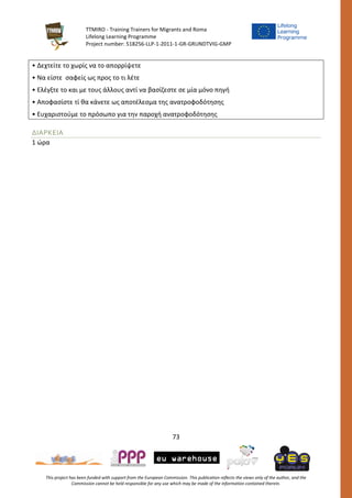 TTMIRO - Training Trainers for Migrants and Roma
Lifelong Learning Programme
Project number: 518256-LLP-1-2011-1-GR-GRUNDTVIG-GMP
73
This project has been funded with support from the European Commission. This publication reflects the views only of the author, and the
Commission cannot be held responsible for any use which may be made of the information contained therein.
• Δεχτείτε το χωρίς να το απορρίψετε
• Να είστε σαφείς ως προς το τι λέτε
• Ελέγξτε το και με τους άλλους αντί να βασίζεστε σε μία μόνο πηγή
• Αποφασίστε τί θα κάνετε ως αποτέλεσμα της ανατροφοδότησης
• Ευχαριστούμε το πρόσωπο για την παροχή ανατροφοδότησης
ΔΙΑΡΚΕΙΑ
1 ώρα
 