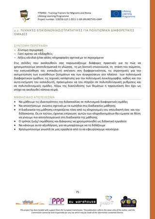 TTMIRO - Training Trainers for Migrants and Roma
Lifelong Learning Programme
Project number: 518256-LLP-1-2011-1-GR-GRUNDTVIG-GMP
75
This project has been funded with support from the European Commission. This publication reflects the views only of the author, and the
Commission cannot be held responsible for any use which may be made of the information contained therein.
2.2. ΤΕΧΝΙΚΈΣ ΕΠΙΚΟΙΝΩΝΊΑΣ/ΣΤΡΑΤΗΓΙΚΈΣ ΓΙΑ ΠΟΛΙΤΙΣΜΙΚΆ ΔΙΑΦΟΡΕΤΙΚΈΣ
ΟΜΆΔΕΣ
ΣΥΝΤΟΜΗ ΠΕΡΙΓΡΑΦΗ
¬ Σύντομη περιγραφή
¬ Γιατί πρέπει να «διδαχθεί»;
¬ Λέξεις κλειδιά ή/και άλλες πληροφορίες σχετικά με το περιεχόμενο
Στις σελίδες που ακολουθούν σας παρουσιάζουμε διάφορες πρακτικές για το πώς να
χρησιμοποιούμε αποτελεσματικά τη γλώσσα, τη μη λεκτική επικοινωνία, τη στάση του σώματος,
την ενσυναίσθηση του εκπαιδευτή απέναντι στη διαφορετικότητα, τις στρατηγικές για την
αντιμετώπιση των ευαίσθητων ζητημάτων και των συγκρούσεων στο πλαίσιο των πολιτισμικά
διαφορετικών ομάδων, τις τεχνικές κατάρτισης για την πολιτισμική ποικιλομορφία, καθώς και την
αυτο-εκτίμηση του εκπαιδευτή, προκειμένου να τον στηρίξει σε πολυπολιτισμικές ρυθμίσεις και
σε πολυπολιτισμικές ομάδες. Λόγω της διασύνδεσης των θεμάτων η παρουσίαση δεν έχει ως
στόχο να ακολουθεί κάποια σειρά.
ΜΑΘΗΣΙΑΚΟ ΑΠΟΤΕΛΕΣΜΑ
 Να μάθουμε τις ιδιαιτερότητες της διδασκαλίας σε πολιτισμικά διαφορετικές ομάδες
 Να αποκτήσουμε γνώσεις σχετικά με τα εμπόδια στις διαδικασίες μάθησης
 Η διαδικασία της μάθησης επηρεάζεται τόσο από τις κληρονομιές του σπουδαστή όσο και του
διδάσκοντα. Ως εκ τούτου, έχοντας επίγνωση αυτών των κληροδοτημάτων θα είμαστε σε θέση
να γίνουμε πιο αποτελεσματικοί στη διαδικασία της μάθησης
 Ο τρόπος ζωής/ εκμάθησης και διάκρισης να χρησιμοποιηθεί ως διδακτικό εργαλείο
 Να κάνουμε αυτο-αξιολόγηση, για να μπορέσουμε να τη διδάξουμε
 Χρησιμοποιούμε γνωστά σε μας εργαλεία από το να εφευρίσκουμε καινούρια
 