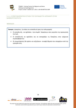 TTMIRO - Training Trainers for Migrants and Roma
Lifelong Learning Programme
Project number: 518256-LLP-1-2011-1-GR-GRUNDTVIG-GMP
79
This project has been funded with support from the European Commission. This publication reflects the views only of the author, and the
Commission cannot be held responsible for any use which may be made of the information contained therein.
2.2.3. Η ΕΝΣΥΝΑΙΣΘΗΤΙΚΗ ΣΤΑΣΗ ΤΟΥ ΕΚΠΑΙΔΕΥΤΗ ΑΠΕΝΑΝΤΙ ΣΤΗΝ
ΔΙΑΦΟΡΕΤΙΚΟΤΗΤΑ
ΜΕΘΟΔΟΙ
Άσκηση : Διακρίσεις (η στάση του εκπαιδευτή προς την πολυμορφία)
 Ο εκπαιδευτής να σχεδιάσει ένα σπιράλ διακρίσεων απο γεγονότα της προσωπικής
του ζωή,
 Ο εκπαιδευτής να σχολιάσει και να καταγράψει τις διακρίσεις στην τρέχουσα
συμπεριφορά του
 Οι συμμετέχοντες θα πρέπει να συζητήσουν συναφή θέματα που απορρέουν από την
εμπειρία τους.
 