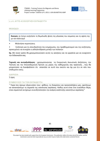 TTMIRO - Training Trainers for Migrants and Roma
Lifelong Learning Programme
Project number: 518256-LLP-1-2011-1-GR-GRUNDTVIG-GMP
85
This project has been funded with support from the European Commission. This publication reflects the views only of the author, and the
Commission cannot be held responsible for any use which may be made of the information contained therein.
2.2.6. ΑΥΤΟ-ΑΞΙΟΛΟΓΗΣΗ ΕΚΠΑΙΔΕΥΤΗ
ΜΕΘΟΔΟΙ
• Μελετήστε περιπτώσεις
• Συζήτηση για τη σπουδαιότητα της ενημέρωσης, του προβληματισμού και της συζήτησης,
προκειμένου να συνεχίσει η αλληλεπίδραση μεταξύ των πελατών
Ερ. Με ποιόν τρόπο θα χρησιμοποιούσατε αυτές τις ασκήσεις και τα εργαλεία για να ενισχύσετε
την διδασκαλία σας;
Τεχνικές και αυτοαξιολόγηση : χρησιμοποιώντας τις Ενεργητικές Ακουστικές Δεξιότητες, την
Ταύτιση και την Εποικοδομητική Κριτική ως μέρος της καθημερινής σας πρακτικής , πώς θα
μπορούσατε να διασφαλίσετε ότι απαντάτε σε αυτό που ακούτε και όχι για ό,τι σε κάτι που
επιθυμείτε εσείς;
ΔΙΑΡΚΕΙΑ:
5 ώρες
ΣΥΜΒΟΥΛΕΣ ΓΙΑ ΤΟΝ ΕΚΠΑΙΔΕΥΤΗ:
" Τώρα που έχουμε εξερευνήσει τους φόβους, τις διακρίσεις και προκαταλήψεις μας, οφείλουμε
να κατανοήσουμε τη σημασία της ικανότητας ακρόασης. Καθώς αυτό είναι ένα ευαίσθητο θέμα,
είναι σημαντικό να έχουμε συνειδητοποιήσει την ανάγκη ανάπτυξης ικανοτήτων ακρόασης”
Άσκηση: σε ζεύγη συζητήστε τη θεμελιώδη φύση της γλώσσας του σώματος και τη σχέση της
με τον πολιτισμό
 