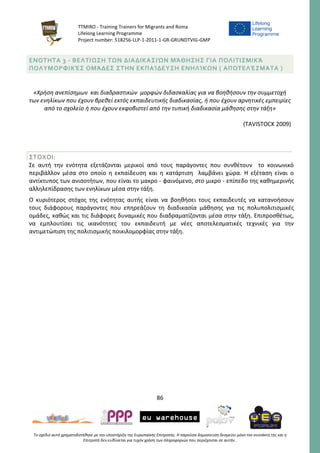 TTMIRO - Training Trainers for Migrants and Roma
Lifelong Learning Programme
Project number: 518256-LLP-1-2011-1-GR-GRUNDTVIG-GMP
86
Το σχέδιο αυτό χρηματοδοτήθηκε με την υποστήριξη της Ευρωπαϊκής Επιτροπής. Η παρούσα δημοσίευση δεσμεύει μόνο τον συντάκτη της και η
Επιτροπή δεν ευθύνεται για τυχόν χρήση των πληροφοριών που περιέχονται σε αυτήν..
ΕΝΟΤΗΤΑ 3 - ΒΕΛΤΙΩΣΗ ΤΩΝ ΔΙΑΔΙΚΑΣΙΏΝ ΜΆΘΗΣΗΣ ΓΙΑ ΠΟΛΙΤΙΣΜΙΚΆ
ΠΟΛΥΜΟΡΦΙΚΈΣ ΟΜΆΔΕΣ ΣΤΗΝ ΕΚΠΑΊΔΕΥΣΗ ΕΝΗΛΊΚΩΝ ( ΑΠΟΤΕΛΈΣΜΑΤΑ )
«Χρήση ανεπίσημων και διαδραστικών μορφών διδασκαλίας για να βοηθήσουν την συμμετοχή
των ενηλίκων που έχουν βρεθεί εκτός εκπαιδευτικής διαδικασίας, ή που έχουν αρνητικές εμπειρίες
από το σχολείο ή που έχουν εκφοβιστεί από την τυπική διαδικασία μάθησης στην τάξη»
(TAVISTOCK 2009)
ΣΤΟΧΟΙ:
Σε αυτή την ενότητα εξετάζονται μερικοί από τους παράγοντες που συνθέτουν το κοινωνικό
περιβάλλον μέσα στο οποίο η εκπαίδευση και η κατάρτιση λαμβάνει χώρα. Η εξέταση είναι ο
αντίκτυπος των ανισοτήτων, που είναι το μακρο - φαινόμενο, στο μικρο - επίπεδο της καθημερινής
αλληλεπίδρασης των ενηλίκων μέσα στην τάξη.
Ο κυριότερος στόχος της ενότητας αυτής είναι να βοηθήσει τους εκπαιδευτές να κατανοήσουν
τους διάφορους παράγοντες που επηρεάζουν τη διαδικασία μάθησης για τις πολυπολιτισμικές
ομάδες, καθώς και τις διάφορες δυναμικές που διαδραματίζονται μέσα στην τάξη. Επιπροσθέτως,
να εμπλουτίσει τις ικανότητες του εκπαιδευτή με νέες αποτελεσματικές τεχνικές για την
αντιμετώπιση της πολιτισμικής ποικιλομορφίας στην τάξη.
 