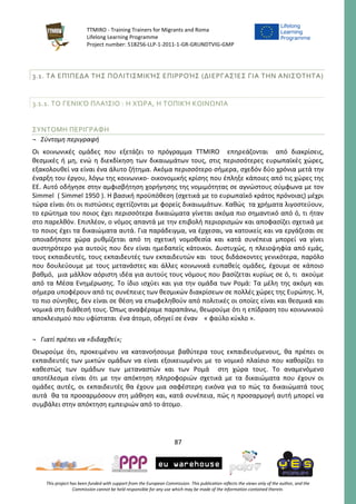 TTMIRO - Training Trainers for Migrants and Roma
Lifelong Learning Programme
Project number: 518256-LLP-1-2011-1-GR-GRUNDTVIG-GMP
87
This project has been funded with support from the European Commission. This publication reflects the views only of the author, and the
Commission cannot be held responsible for any use which may be made of the information contained therein.
3.1. ΤΑ ΕΠΊΠΕΔΑ ΤΗΣ ΠΟΛΙΤΙΣΜΙΚΉΣ ΕΠΙΡΡΟΉΣ (ΔΙΕΡΓΑΣΊΕΣ ΓΙΑ ΤΗΝ ΑΝΙΣΌΤΗΤΑ)
3.1.1. ΤΟ ΓΕΝΙΚΌ ΠΛΑΊΣΙΟ : Η ΧΏΡΑ, Η ΤΟΠΙΚΉ ΚΟΙΝΩΝΊΑ
ΣΥΝΤΟΜΗ ΠΕΡΙΓΡΑΦΗ
¬ Σύντομη περιγραφή
Οι κοινωνικές ομάδες που εξετάζει το πρόγραμμα TTMIRO επηρεάζονται από διακρίσεις,
θεσμικές ή μη, ενώ η διεκδίκηση των δικαιωμάτων τους, στις περισσότερες ευρωπαϊκές χώρες,
εξακολουθεί να είναι ένα άλυτο ζήτημα. Ακόμα περισσότερο σήμερα, σχεδόν δύο χρόνια μετά την
έναρξη του έργου, λόγω της κοινωνικο- οικονομικής κρίσης που έπληξε κάποιες από τις χώρες της
ΕΕ. Αυτό οδήγησε στην αμφισβήτηση χορήγησης της νομιμότητας σε αγνώστους σύμφωνα με τον
Simmel ( Simmel 1950 ). Η βασική προϋπόθεση (σχετικά με το ευρωπαϊκό κράτος πρόνοιας) μέχρι
τώρα είναι ότι οι πιστώσεις σχετίζονται με φορείς δικαιωμάτων. Καθώς τα χρήματα λιγοστεύουν,
το ερώτημα του ποιος έχει περισσότερα δικαιώματα γίνεται ακόμα πιο σημαντικό από ό, τι ήταν
στο παρελθόν. Επιπλέον, ο νόμος απαντά με την επιβολή περιορισμών και αποφασίζει σχετικά με
το ποιος έχει τα δικαιώματα αυτά. Για παράδειγμα, να έρχεσαι, να κατοικείς και να εργάζεσαι σε
οποιαδήποτε χώρα ρυθμίζεται από τη σχετική νομοθεσία και κατά συνέπεια μπορεί να γίνει
αυστηρότερο για αυτούς που δεν είναι ημεδαπείς κάτοικοι. Δυστυχώς, η πλειοψηφία από εμάς,
τους εκπαιδευτές, τους εκπαιδευτές των εκπαιδευτών και τους διδάσκοντες γενικότερα, παρόλο
που δουλεύουμε με τους μετανάστες και άλλες κοινωνικά ευπαθείς ομάδες, έχουμε σε κάποιο
βαθμό, μια μάλλον αόριστη ιδέα για αυτούς τους νόμους που βασίζεται κυρίως σε ό, τι ακούμε
από τα Μέσα Ενημέρωσης. Το ίδιο ισχύει και για την ομάδα των Ρομά: Τα μέλη της ακόμη και
σήμερα υποφέρουν από τις συνέπειες των θεσμικών διακρίσεων σε πολλές χώρες της Ευρώπης. Ή,
το πιο σύνηθες, δεν είναι σε θέση να επωφεληθούν από πολιτικές οι οποίες είναι και θεσμικά και
νομικά στη διάθεσή τους. Όπως αναφέραμε παραπάνω, θεωρούμε ότι η επίδραση του κοινωνικού
αποκλεισμού που υφίσταται ένα άτομο, οδηγεί σε έναν « φαύλο κύκλο ».
¬ Γιατί πρέπει να «διδαχθεί»;
Θεωρούμε ότι, προκειμένου να κατανοήσουμε βαθύτερα τους εκπαιδευόμενους, θα πρέπει οι
εκπαιδευτές των μικτών ομάδων να είναι εξοικειωμένοι με το νομικό πλαίσιο που καθορίζει το
καθεστώς των ομάδων των μεταναστών και των Ρομά στη χώρα τους. Το αναμενόμενο
αποτέλεσμα είναι ότι με την απόκτηση πληροφοριών σχετικά με τα δικαιώματα που έχουν οι
ομάδες αυτές, οι εκπαιδευτές θα έχουν μια σαφέστερη εικόνα για το πώς τα δικαιώματά τους
αυτά θα τα προσαρμόσουν στη μάθηση και, κατά συνέπεια, πώς η προσαρμογή αυτή μπορεί να
συμβάλει στην απόκτηση εμπειριών από το άτομο.
 