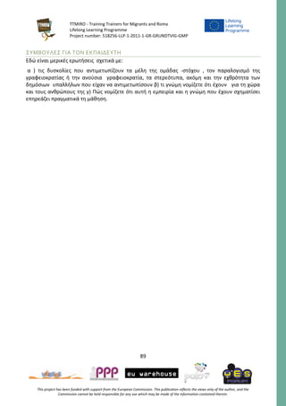TTMIRO - Training Trainers for Migrants and Roma
Lifelong Learning Programme
Project number: 518256-LLP-1-2011-1-GR-GRUNDTVIG-GMP
89
This project has been funded with support from the European Commission. This publication reflects the views only of the author, and the
Commission cannot be held responsible for any use which may be made of the information contained therein.
ΣΥΜΒΟΥΛΕΣ ΓΙΑ ΤΟΝ ΕΚΠΑΙΔΕΥΤΗ
Εδώ είναι μερικές ερωτήσεις σχετικά με:
α ) τις δυσκολίες που αντιμετωπίζουν τα μέλη της ομάδας -στόχου , τον παραλογισμό της
γραφειοκρατίας ή την ανούσια γραφειοκρατία, τα στερεότυπα, ακόμη και την εχθρότητα των
δημόσιων υπαλλήλων που είχαν να αντιμετωπίσουν β) τι γνώμη νομίζετε ότι έχουν για τη χώρα
και τους ανθρώπους της γ) Πώς νομίζετε ότι αυτή η εμπειρία και η γνώμη που έχουν σχηματίσει
επηρεάζει πραγματικά τη μάθηση.
 