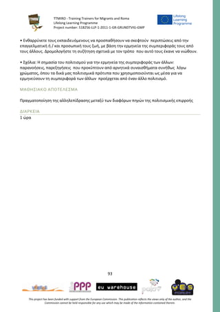 TTMIRO - Training Trainers for Migrants and Roma
Lifelong Learning Programme
Project number: 518256-LLP-1-2011-1-GR-GRUNDTVIG-GMP
93
This project has been funded with support from the European Commission. This publication reflects the views only of the author, and the
Commission cannot be held responsible for any use which may be made of the information contained therein.
• Ενθαρρύνετε τους εκπαιδευόμενους να προσπαθήσουν να σκεφτούν περιπτώσεις από την
επαγγελματική ή / και προσωπική τους ζωή, με βάση την ερμηνεία της συμπεριφοράς τους από
τους άλλους. Δρομολογήστε τη συζήτηση σχετικά με τον τρόπο που αυτό τους έκανε να νιώθουν.
• Σχόλια: Η σημασία του πολιτισμού για την ερμηνεία της συμπεριφοράς των άλλων:
παρανοήσεις, παρεξηγήσεις που προκύπτουν από αρνητικά συναισθήματα συνήθως λόγω
χρώματος, όπου τα δικά μας πολιτισμικά πρότυπα που χρησιμοποιούνται ως μέσα για να
ερμηνεύσουν τη συμπεριφορά των άλλων προέρχεται από έναν άλλο πολιτισμό.
ΜΑΘΗΣΙΑΚΟ ΑΠΟΤΕΛΕΣΜΑ
Πραγματοποίηση της αλληλεπίδρασης μεταξύ των διαφόρων πηγών της πολιτισμικής επιρροής
ΔΙΑΡΚΕΙΑ
1 ώρα
 