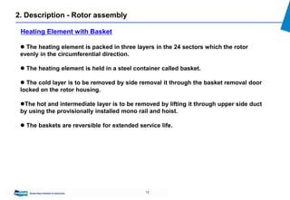 12
 The heating element is packed in three layers in the 24 sectors which the rotor
evenly in the circumferential direction.
 The heating element is held in a steel container called basket.
 The cold layer is to be removed by side removal it through the basket removal door
locked on the rotor housing.
The hot and intermediate layer is to be removed by lifting it through upper side duct
by using the provisionally installed mono rail and hoist.
 The baskets are reversible for extended service life.
Heating Element with Basket
2. Description - Rotor assembly
 
