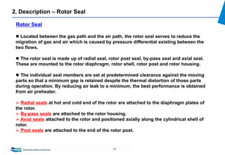 15
 Located between the gas path and the air path, the rotor seal serves to reduce the
migration of gas and air which is caused by pressure differential existing between the
two flows.
 The rotor seal is made up of radial seal, rotor post seal, by-pass seal and axial seal.
These are mounted to the rotor diaphragm, rotor shell, rotor post and rotor housing.
 The individual seal members are set at predetermined clearance against the moving
parts so that a minimum gap is retained despite the thermal distortion of those parts
during operation. By reducing air leak to a minimum, the best performance is obtained
from air preheater.
 Radial seals at hot and cold end of the rotor are attached to the diaphragm plates of
the rotor.
 By-pass seals are attached to the rotor housing.
 Axial seals attached to the rotor and positioned axially along the cylindrical shell of
rotor.
 Post seals are attached to the end of the rotor post.
Rotor Seal
2. Description – Rotor Seal
 