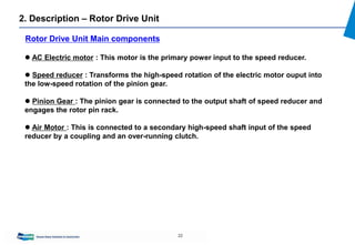 22
 AC Electric motor : This motor is the primary power input to the speed reducer.
 Speed reducer : Transforms the high-speed rotation of the electric motor ouput into
the low-speed rotation of the pinion gear.
 Pinion Gear : The pinion gear is connected to the output shaft of speed reducer and
engages the rotor pin rack.
 Air Motor : This is connected to a secondary high-speed shaft input of the speed
reducer by a coupling and an over-running clutch.
Rotor Drive Unit Main components
2. Description – Rotor Drive Unit
 