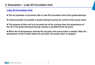 29
 The air preheater is furnished with a Lube Oil Circulation Unit at the guide bearings.
 A thermocouple is provided in guide bearing housing for control of the pump motor.
 The purpose of this unit is to circulate the oil for cooling when the temperature of
the oil in the guide bearing housings reaches a predetermined set point.
 When the oil temperature reaches the set point, the pump motor is started. After the
temperature of the oil falls below the set point, the pump motor is stopped.
Lube Oil Circulation Unit
2. Description – Lube Oil Circulation Unit
 