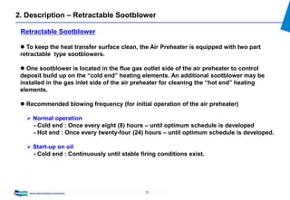 31
2. Description – Retractable Sootblower
 To keep the heat transfer surface clean, the Air Preheater is equipped with two part
retractable type sootblowers.
 One sootblower is located in the flue gas outlet side of the air preheater to control
deposit build up on the “cold end” heating elements. An additional sootblower may be
installed in the gas inlet side of the air preheater for cleaning the “hot end” heating
elements.
 Recommended blowing frequency (for initial operation of the air preheater)
 Normal operation
- Cold end : Once every eight (8) hours – until optimum schedule is developed
- Hot end : Once every twenty-four (24) hours – until optimum schedule is developed.
 Start-up on oil
- Cold end : Continuously until stable firing conditions exist.
Retractable Sootblower
 