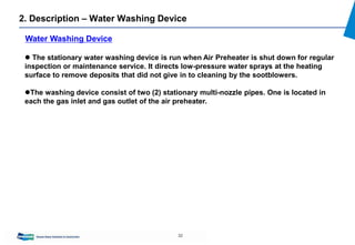 32
2. Description – Water Washing Device
 The stationary water washing device is run when Air Preheater is shut down for regular
inspection or maintenance service. It directs low-pressure water sprays at the heating
surface to remove deposits that did not give in to cleaning by the sootblowers.
The washing device consist of two (2) stationary multi-nozzle pipes. One is located in
each the gas inlet and gas outlet of the air preheater.
Water Washing Device
 