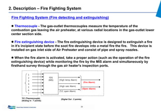34
2. Description – Fire Fighting System
 Thermocouple - The gas-outlet thermocouples measure the temperature of the
combustion gas leaving the air preheater, at various radial locations in the gas-outlet lower
center section side.
 Fire extinguishing device - The fire extinguishing device is designed to extinguish a fire
in it’s incipient state before the soot fire develops into a metal fire the fire. This device is
installed on gas inlet side of Air Preheater and consist of pipe and spray nozzles.
 When the fire alarm is activated, take a proper action (such as the operation of the fire
extinguishing device) while monitoring the fire by the MIS alarm and simultaneously by
firsthand survey through the gas air heater's inspection ports.
Fire Fighting System (Fire detecting and extinguishing)
FDS
(MIS) (High temp Alarm)
(High rate Alarm)
(T/C open Alarm)
1
2
3
4
5
6
7
(Fire Alarm)
(Open Alarm)
T/C (Thermocouple)
(Analog In : 7 points)
(Digital Out : 2 points)
 